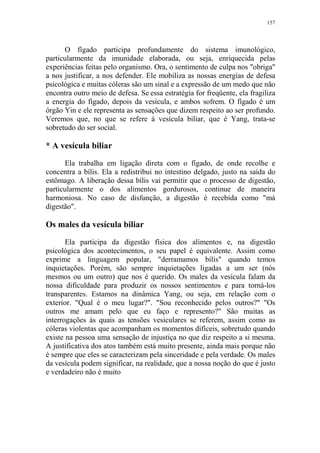 157

O fígado participa profundamente do sistema imunológico,
particularmente da imunidade elaborada, ou seja, enriquecida pelas
experiências feitas pelo organismo. Ora, o sentimento de culpa nos "obriga"
a nos justificar, a nos defender. Ele mobiliza as nossas energias de defesa
psicológica e muitas cóleras são um sinal e a expressão de um medo que não
encontra outro meio de defesa. Se essa estratégia for freqüente, ela fragiliza
a energia do fígado, depois da vesícula, e ambos sofrem. O fígado é um
órgão Yin e ele representa as sensações que dizem respeito ao ser profundo.
Veremos que, no que se refere à vesícula biliar, que é Yang, trata-se
sobretudo do ser social.

* A vesícula biliar
Ela trabalha em ligação direta com o fígado, de onde recolhe e
concentra a bílis. Ela a redistribui no intestino delgado, justo na saída do
estômago. A liberação dessa bílis vai permitir que o processo de digestão,
particularmente o dos alimentos gordurosos, continue de maneira
harmoniosa. No caso de disfunção, a digestão é recebida como "má
digestão".

Os males da vesícula biliar
Ela participa da digestão física dos alimentos e, na digestão
psicológica dos acontecimentos, o seu papel é equivalente. Assim como
exprime a linguagem popular, "derramamos bílis" quando temos
inquietações. Porém, são sempre inquietações ligadas a um ser (nós
mesmos ou um outro) que nos é querido. Os males da vesícula falam da
nossa dificuldade para produzir os nossos sentimentos e para torná-los
transparentes. Estamos na dinâmica Yang, ou seja, em relação com o
exterior. "Qual é o meu lugar?". "Sou reconhecido pelos outros?" "Os
outros me amam pelo que eu faço e represento?" São muitas as
interrogações às quais as tensões vesiculares se referem, assim como as
cóleras violentas que acompanham os momentos difíceis, sobretudo quando
existe na pessoa uma sensação de injustiça no que diz respeito a si mesma.
A justificativa dos atos também está muito presente, ainda mais porque não
é sempre que eles se caracterizam pela sinceridade e pela verdade. Os males
da vesícula podem significar, na realidade, que a nossa noção do que é justo
e verdadeiro não é muito

 