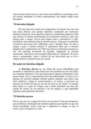 158

clara nem peca pelo excesso, e que temos uma tendência a constranger, usar,
até mesmo manipular os outros (naturalmente, nos dando sempre boas
desculpas).

*O intestino delgado
Ele tem cerca de 6 metros de comprimento no homem. Isso faz com
que possa oferecer uma grande superfície, aumentada por numerosas
saliências interiores. Essa superfície autoriza o metabolismo digestivo final
que termina na última transformação dos elementos nutritivos, antes que
passem para o sangue. Faz-se uma triagem entre o assimilável e o nãoassimilável, que continua então no intestino grosso. Tudo que é considerado
assimilável, que passa pela "alfândega", que é "julgado" bom, vai para o
sangue e para o sistema linfático. É importante saber que o intestino
delgado não é simplesmente um "filtro"que deixa os alimentos passarem ou
não. Ele participa ativamente da digestão, segregando as enzimas
necessárias. Além disso, tem um papel importante no "transporte" de certos
sucos e aminoácidos. Logo, é através da sua intervenção que se faz a
seleção final dos elementos que ele veicula.

Os males do intestino delgado
As diarréias, úlceras etc. nos falam das nossas dificuldades para
assimilar as experiências, para deixar que elas penetrem em nós sem julgálas. Enquanto aduaneiro, é ele que deixa passar algumas informações e que
rejeita outras. Ele é o representante físico da subjetividade. As dores ou as
doenças do intestino delgado também podem significar que temos uma
forte tendência a julgar os acontecimentos e os outros, a raciocinar em
demasia em termos de bem ou de mal, de certo ou de errado. O exemplo
astro lógico é o signo de Virgem, que é muito articulado em torno das
noções de valores, da sua precisão e do seu respeito, e cuja fragilidade
orgânica é principalmente intestinal.

*O intestino grosso
Ele faz, por sua vez, o papel de lixeiro, de evacuante. É ele que transporta e
que possibilita a eliminação das matérias orgânicas que ingerimos e que não
foram assimiladas. Assim, evita que o organismo se entupa, se suje, se
sature e, por conseguinte, se sufo-

 