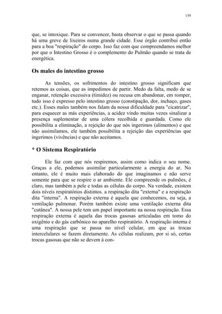 159

que, se intoxique. Para se convencer, basta observar o que se passa quando
há uma greve de lixeiros numa grande cidade. Esse órgão contribui então
para a boa "respiração" do corpo. Isso faz com que compreendamos melhor
por que o Intestino Grosso é o complemento do Pulmão quando se trata de
energética.

Os males do intestino grosso
As tensões, os sofrimentos do intestino grosso significam que
retemos as coisas, que as impedimos de partir. Medo da falta, medo de se
enganar, retenção excessiva (timidez) ou recusa em abandonar, em romper,
tudo isso é expresso pelo intestino grosso (constipação, dor, inchaço, gases
etc.). Esses males também nos falam da nossa dificuldade para "cicatrizar",
para esquecer as más experiências, a acidez vindo muitas vezes sinalizar a
presença suplementar de uma cólera recolhida e guardada. Como ele
possibilita a eliminação, a rejeição do que nós ingerimos (alimentos) e que
não assimilamos, ele também possibilita a rejeição das experiências que
ingerimos (vivências) e que não aceitamos.

* O Sistema Respiratório
Ele faz com que nós respiremos, assim como indica o seu nome.
Graças a ele, podemos assimilar particularmente a energia do ar. No
entanto, ele é muito mais elaborado do que imaginamos e não serve
somente para que se respire o ar ambiente. Ele compreende os pulmões, é
claro, mas também a pele e todas as células do corpo. Na verdade, existem
dois níveis respiratórios distintos. a respiração dita "externa" e a respiração
dita "interna". A respiração externa é aquela que conhecemos, ou seja, a
ventilação pulmonar. Porém também existe uma ventilação externa dita
"cutânea". A nossa pele tem um papel importante na nossa respiração. Essa
respiração externa é aquela das trocas gasosas articuladas em tomo do
oxigênio e do gás carbônico no aparelho respiratório. A respiração interna é
uma respiração que se passa no nível celular, em que as trocas
intercelulares se fazem diretamente. As células realizam, por si só, certas
trocas gasosas que não se devem à con-

 