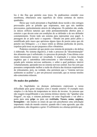 161

los é tão fina que permite essa troca. Se pudéssemos estender essa
membrana, obteríamos uma superfície de várias centenas de metros
quadrados.
Deixo que vocês presumam a fragilidade desse tecido e dos estragos
provocados pelo ar poluído que respiramos, mas que nós também
provocamos, particularmente através do tabagismo. Os pulmões são, ainda,
os únicos orifícios naturais que estão permanentemente abertos para o
exterior e que devem estar em condições de se defender e de nos defender
constantemente. Existe todo um sistema para representar esse papel. A
passagem do ar pelo nariz o esquenta - filtrado em parte pelos pêlos e
umidificado pelo muco que aprisiona alguns tipos de poeira antes que ele
penetre nos brônquios -, e o muco retém as últimas partículas de poeira,
expulsas pela tosse ou por pequenos cílios vibratórios.
Podemos constatar até que ponto esse sistema de proteção e de defesa
é elaborado. No sistema digestivo, é todo o processo de "desestruturação"
dos alimentos que é sofisticado; é o processo de proteção. Uma última coisa
muito interessante merece ser ressaltada. A respiração é a única função
orgânica que é automática (não-consciente e não-voluntária), ou seja,
gerada pelo sistema nervoso autônomo, e sobre a qual podemos intervir
voluntariamente, apoiando-nos no sistema nervoso central. Isso faz com que
possamos compreender melhor a razão da eficácia das técnicas respiratórias
de relaxamento, pois, na verdade, elas permitem que o "sistema nervoso
autônomo se acalme" e, por um processo associado, que as nossas tensões
não-conscientes relaxem.

Os males dos pulmões
As fragilidades ou doenças pulmonares expressam a nossa
dificuldade para gerar situações com o mundo exterior. O exemplo mais
simples é o da baixa da temperatura no início do inverno. As pessoas que
não reagem reequilibrando o seu sistema térmico interno vão "apanhar uma
friagem", ou seja, o sistema pulmonar vai estar fragilizado e vai abrir a
porta para uma gripe ou para um resfriado, Tosses, asma, anginas,
bronquites - são muitos os sinais de que nós percebemos uma solicitação
importante vinda do mundo exterior, quando não é uma agressão, que não
percebemos, não chegamos a gerar. O sofrimento ou a doença permite que

 
