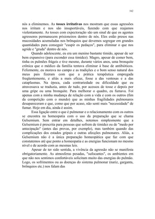 162

nós a eliminemos. As tosses irritativas nos mostram que essas agressões
nos irritam e nos são insuportáveis, fazendo com que reajamos
violentamente. As tosses com expectoração são um sinal de que os agentes
agressores permanecem prisioneiros dentro de nós. Eles estão presos nas
mucosidades acumuladas nos brônquios que devemos segregar em grandes
quantidades para conseguir "cuspir os pedaços", para eliminar o que nos
agride e "gruda" dentro de nós.
Quando adolescente, eu era um menino bastante tímido, apesar de ser
bem expansivo (para esconder essa timidez). Magro, apesar de comer bem,
tinha os pulmões frágeis e tive mesmo, durante vários anos, uma bronquite
crônica que o médico da família tentava eliminar à base de antibióticos.
Felizmente, eu morava no campo e as tradições e o bom senso natural dos
meus pais fizeram com que a prática terapêutica empregada
freqüentemente, e aliás a mais eficaz, fosse a das ventosas e a das
cataplasmas. Na época, cada contrariedade ou dificuldade que eu
atravessava se traduzia, antes de tudo, por acessos de tosse e depois por
uma gripe ou uma bronquite. Para melhorar o quadro, eu fumava. Foi
apenas com a minha mudança de relação com a vida e com os outros (fim
da competição com o mundo) que as minhas fragilidades pulmonares
desapareceram e que, como que por acaso, não senti mais "necessidade" de
fumar. Hoje em dia, ainda é assim.
Essa ligação entre o que é pulmonar e o relacionamento com os outros
se encontra na homeopatia com o uso da preparação que se chama
Gelsemium. Sem entrar em detalhes, notemos simplesmente que a
Gelsemium é prescrita para pessoas que sofrem de timidez ou de "medo por
antecipação" (antes das provas, por exemplo), mas também quando das
complicações dos estados gripais e outras afecções pulmonares. Aliás, a
Gelsemium não é a única preparação homeopática que faz com que
constatemos até que ponto a homeopatia e as energias funcionam no mesmo
nível e de acordo com as mesmas leis.
Apesar de ter sido sentida, a vivência da agressão não se manifesta
obrigatoriamente. As atmosferas pesadas, "sufocantes", os ambientes em
que não nos sentimos confortáveis solicitam muito das energias do pulmão.
Logo, os sofrimentos ou as doenças do sistema pulmonar (nariz, garganta,
brônquios etc.) nos falam das

 