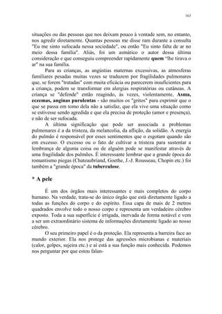 163

situações ou das pessoas que nos deixam pouco à vontade sem, no entanto,
nos agredir diretamente. Quantas pessoas me disse ram durante a consulta
"Eu me sinto sufocada nessa sociedade", ou então "Eu sinto falta de ar no
meio dessa família". Aliás, foi um asmático o autor dessa última
consideração e que conseguiu compreender rapidamente quem “lhe tirava o
ar" na sua família.
Para as crianças, as angústias maternas excessivas, as atmosferas
familiares pesadas muitas vezes se traduzem por fragilidades pulmonares
que, se forem "tratadas" com muita eficácia ou parecerem insuficientes para
a criança, podem se transformar em alergias respiratórias ou cutâneas. A
criança se "defende" então reagindo, às vezes, violentamente, Asma,
eczemas, anginas purulentas - são muitos os "gritos" para exprimir que o
que se passa em tomo dela não a satisfaz, que ela vive uma situação como
se estivesse sendo agredida e que ela precisa de proteção (amor e presença),
e não de ser sufocada.
A última significação que pode ser associada a problemas
pulmonares é a da tristeza, da melancolia, da aflição, da solidão. A energia
do pulmão é responsável por esses sentimentos que o esgotam quando são
em excesso. O excesso ou o fato de cultivar a tristeza para sustentar a
lembrança de alguma coisa ou de alguém pode se manifestar através de
uma fragilidade dos pulmões. É interessante lembrar que a grande época do
romantismo piegas (Chateaubriand, Goethe, J.-J. Rousseau, Chopin etc.) foi
também a "grande época" da tuberculose.

* A pele
É um dos órgãos mais interessantes e mais completos do corpo
humano. Na verdade, trata-se do único órgão que está diretamente ligado a
todas as funções do corpo e do espírito. Essa capa de mais de 2 metros
quadrados envolve todo o nosso corpo e representa um verdadeiro cérebro
exposto. Toda a sua superfície é irrigada, inervada de forma notável e vem
a ser um extraordinário sistema de informações diretamente ligado ao nosso
cérebro.
O seu primeiro papel é o da proteção. Ela representa a barreira face ao
mundo exterior. Ela nos protege das agressões microbianas e materiais
(calor, golpes, sujeira etc.) e aí está a sua função mais conhecida. Podemos
nos perguntar por que estou falan-

 