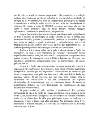 164

do da pele no nível do sistema respiratório. Ela possibilita a ventilação
cutânea através da qual auxilia os pulmões no seu papel de assimilação da
energia do ar. No entanto, vai além da simples troca gasosa, pois ela recebe
e transforma a radiação solar através da sua ação no metabolismo da
vitamina D. Graças a mais de 700.000 receptores nervosos, ela nos faz
sentir o meio ambiente, seja ele físico (tocar), humano (reações
epidérmicas, emotivas etc.) ou térmico (temperatura).
A pele finaliza também uma missão de assistência nada insignificante
de todo o sistema de eliminação do corpo. Quando os rins, a bexiga, mas
também o intestino grosso e o pulmão estão cansados ou entupidos, é a pele
que toma as rédeas e ajuda a eliminar - particularmente através da
transpiração, porém também através dos odores, das dermatoses etc. - as
toxinas que o organismo não consegue eliminar de outra forma.
Enfim, é interessante saber que a pele e, dentre outras, a "pele dos
músculos", ou seja, o que chamamos de "fáscias", "memoriza" nossas
experiências e nossas emoções. Isso nos faz compreender por que o toque e
certas técnicas de massagem, com a Prática Taoísta das Energias têm
resultados espantosos, especialmente todas as manifestações de ordem
psicossomática.
A pele é o órgão mais representativo do corpo no que diz respeito à
capacidade de cicatrização. Esse milagre, cuja causa profunda permanece
inexplicável, permite que um "organismo" se auto-repare, se reconstrua por
si só, e é espantoso, tanto pela sua força como pela sua eficácia. Tudo isso
acontece através de um processo que tem uma certa relação com os
fenômenos de cancerização e nos faz compreender que algumas
cicatrizações de traumatismos, que se realizaram dentro de contextos
psicológicos difíceis, às vezes terminaram na cancerização da área
recentemente traumatizada.
O papel social da pele também é fundamental. Ela participa
diretamente do tipo e do modo de relação que temos com o mundo à nossa
volta. Aliás, quanto mais "assépticas" as sociedades e as culturas se tomam,
mais elas se distanciam da vida para privilegiar apenas o intelecto e a
aparência, e mais o toque será algo proscrito. Na introdução deste livro,
mencionei o homem moderno e o seu tipo de comunicação. É divertido
constatar que, hoje em

 