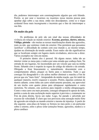 165

dia, podemos interromper sem constrangimento alguém que está falando.
Porém. se por azar o tocarmos ou roçarmos nessa mesma pessoa para
apanhar algo sobre a sua mesa. então nos desculpamos. como se o toque
acidental fosse mais incongruente e incorreto que o fato de interromper a
sua fala.

Os males da pele
Os problemas de pele são um sinal das nossas dificuldades de
vivência em relação ao mundo exterior. Eczema, psoríase, dartro, micose,
Vitiligo, pústula - são muitas as nossas manifestações diante das agressões,
reais ou não. que sentimos vindo do exterior. Elas permitem que possamos
'justificar’ a dificuldade de contato com esse mundo e, ao mesmo tempo,
ajudam na eliminação da tensão sentida. Esses males são tão significativos
que se localizam sempre em lugares muito reveladores, atrevo-me a dizer.
Vários exemplos me vêm em mente.
O primeiro dentre eles é pessoal. Há alguns meses. tinha ido ao
interior visitar os meus pais e rodava por uma estrada que conheço bem. Na
entrada de um lugarejo, fui incomodado por um veículo que saía na minha
frente. faltando com o respeito às regras do código de trânsito e da estrada.
Obrigado a frear bruscamente e, naturalmente. descontente com o
comportamento alheio, pisquei os faróis para o motorista. Tudo o que
consegui foi desagradá-lo e ele achou melhor diminuir a marcha a Fim de
provar que era "mais forte". Arrependido da minha reação, que foi inútil de
qualquer maneira, resolvi esquecer o assunto. Porém, algumas centenas de
metros adiante. como tinha um carro relativamente possante, me aproveitei
de um trecho com quatro pistas para ultrapassar rapidamente o outro
motorista. No entanto, este acelerou para impedir a minha ultrapassagem.
Como o meu carro era mais possante, consegui ultrapassá-lo apesar de tudo,
porém a custa de uma aceleração muito superior à prevista e, exatamente no
Fim da pista direita, havia um radar. Logo, fui parado e advertido por
excesso de velocidade. É claro que isso provocou uma sensação muito forte
de agressão em relação ao mundo exterior e mesmo de injustiça. A partir do
dia seguinte. uma placa de herpes se formou no meu peito e em particular
sobre o esterno, entre o plexo solar (emoções brutas. agressões, medos) e o
plexo cardíaco

 
