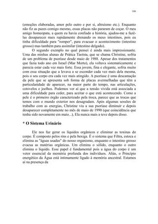 166

(emoções elaboradas, amor pelo outro e por si, altruísmo etc.). Enquanto
não fiz as pazes comigo mesmo, essas placas não pararam de coçar. O meu
amigo homeopata, a quem eu havia confiado a história, ajudou-me a fazêlas desaparecer mais rapidamente drenando os meus intestinos, pois eu
tinha dificuldade para "romper", para evacuar o acontecimento (intestino
grosso) mas também para assimilar (intestino delgado).
O segundo exemplo no qual pensei é ainda mais impressionante.
Uma das minhas alunas de Prática Taoísta, que se chama Christine, sofria
de um problema de psoríase desde maio de 1988. Apesar dos tratamentos
que fazia todo ano em Israel (Mar Morto), ela voltava sistematicamente e
parecia estar cada vez mais forte. Essa jovem, fina e elegante, sofria muito
com essa situação que a levava a se esconder cada vez mais dela mesma,
pois o seu corpo era cada vez mais atingido. A psoríase é uma descamação
da pele que se apresenta sob forma de placas avermelhadas que têm a
particularidade de aparecer, na maior parte do tempo, nas articulações,
cotovelos e joelhos. Podemos ver aí que a tensão vivida está associada a
uma dificuldade para ceder, para aceitar o que está acontecendo. Como a
pele é o primeiro órgão caracterizado pela troca, parece que as trocas que
temos com o mundo exterior nos desagradam. Após algumas sessões de
trabalho com as energias, Christine viu a sua psoríase diminuir e depois
desaparecer completamente no mês de maio de 1990 (que coincidência que
tenha sido novamente em maio...), Ela nunca mais a teve depois disso.

* O Sistema Urinário
Ele nos faz gerar os líquidos orgânicos e eliminar as toxinas do
corpo. É composto pelos rins e pela bexiga. É o sistema que Filtra, estoca e
elimina as "águas usadas" do nosso organismo, enquanto o intestino grosso
evacua as matérias orgânicas. Um elimina o sólido, enquanto o outro
elimina o líquido. Esse papel é fundamental pois a água do corpo é um
vetor essencial da memória profunda dos indivíduos. Aliás, o Princípio
energético da Água está intimamente ligado à memória ancestral. Estamos
aí na presença da

 