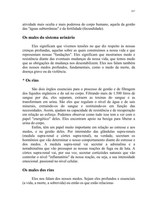 167

atividade mais oculta e mais poderosa do corpo humano, aquela da gestão
das "águas subterrâneas" e da fertilidade (fecundidade).

Os males do sistema urinário
Eles significam que vivemos tensões no que diz respeito às nossas
crenças profundas, aquelas sobre as quais construímos a nossa vida e que
representam nossas "fundações". Eles significam que mostramos medo e
resistência diante das eventuais mudanças da nossa vida, que temos medo
que as obrigações de mudança nos desestabilizem. Eles nos falam também
dos nossos medos profundos, fundamentais, como o medo da morte, da
doença grave ou da violência.

* Os rins
São dois órgãos essenciais para o processo de gestão e de filtragem
dos líquidos orgânicos e do sal no corpo. Filtrando mais de 1.500 litros de
sangue por dia, eles separam, extraem as toxinas do sangue e as
transformam em urina. São eles que regulam o nível de água e de sais
minerais, extraindo-os do sangue e restituindo-os em função das
necessidades. Assim, ajudam na capacidade de resistência e de recuperação
em relação ao esforço. Podemos observar como tudo isso tem a ver com o
papel "energético" deles. Eles encontram apoio na bexiga para liberar a
urina do corpo.
Enfim, têm um papel muito importante em relação ao estresse e aos
medos, e na gestão deles. Por intermédio das glândulas supra-renais
(medula supra-renal e córtex supra-renal), na verdade, secretam os
hormônios que vão determinar o nosso comportamento diante do estresse e
dos medos. A medula supra-renal vai secretar a adrenalina e a
noradrenalina que vão pressupor as nossas reações de fuga ou de luta. A
córtex supra-renal vai, por sua vez, secretar corticóides naturais que vão
controlar o nível "inflamatório" da nossa reação, ou seja, a sua intensidade
emocional. passional no nível celular.

Os males dos rins
Eles nos falam dos nossos medos. Sejam eles profundos e essenciais
(a vida, a morte, a sobrevida) ou então os que estão relaciona-

 