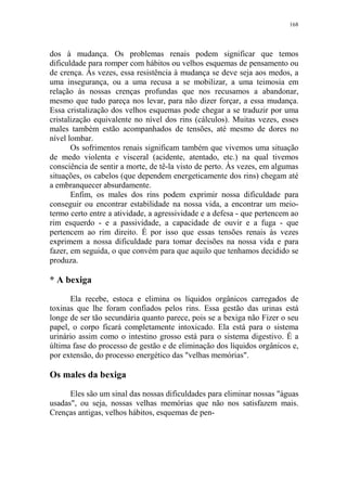168

dos à mudança. Os problemas renais podem significar que temos
dificuldade para romper com hábitos ou velhos esquemas de pensamento ou
de crença. Às vezes, essa resistência à mudança se deve seja aos medos, a
uma insegurança, ou a uma recusa a se mobilizar, a uma teimosia em
relação às nossas crenças profundas que nos recusamos a abandonar,
mesmo que tudo pareça nos levar, para não dizer forçar, a essa mudança.
Essa cristalização dos velhos esquemas pode chegar a se traduzir por uma
cristalização equivalente no nível dos rins (cálculos). Muitas vezes, esses
males também estão acompanhados de tensões, até mesmo de dores no
nível lombar.
Os sofrimentos renais significam também que vivemos uma situação
de medo violenta e visceral (acidente, atentado, etc.) na qual tivemos
consciência de sentir a morte, de tê-la visto de perto. Às vezes, em algumas
situações, os cabelos (que dependem energeticamente dos rins) chegam até
a embranquecer absurdamente.
Enfim, os males dos rins podem exprimir nossa dificuldade para
conseguir ou encontrar estabilidade na nossa vida, a encontrar um meiotermo certo entre a atividade, a agressividade e a defesa - que pertencem ao
rim esquerdo - e a passividade, a capacidade de ouvir e a fuga - que
pertencem ao rim direito. É por isso que essas tensões renais às vezes
exprimem a nossa dificuldade para tomar decisões na nossa vida e para
fazer, em seguida, o que convém para que aquilo que tenhamos decidido se
produza.

* A bexiga
Ela recebe, estoca e elimina os líquidos orgânicos carregados de
toxinas que lhe foram confiados pelos rins. Essa gestão das urinas está
longe de ser tão secundária quanto parece, pois se a bexiga não Fizer o seu
papel, o corpo ficará completamente intoxicado. Ela está para o sistema
urinário assim como o intestino grosso está para o sistema digestivo. É a
última fase do processo de gestão e de eliminação dos líquidos orgânicos e,
por extensão, do processo energético das "velhas memórias".

Os males da bexiga
Eles são um sinal das nossas dificuldades para eliminar nossas "águas
usadas", ou seja, nossas velhas memórias que não nos satisfazem mais.
Crenças antigas, velhos hábitos, esquemas de pen-

 