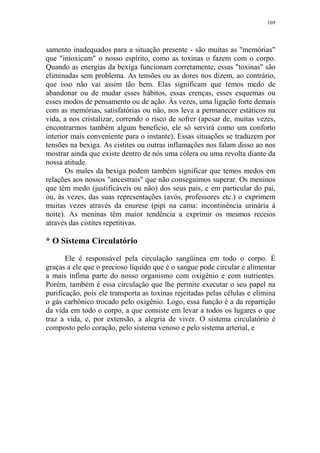 169

samento inadequados para a situação presente - são muitas as "memórias"
que "intoxicam" o nosso espírito, como as toxinas o fazem com o corpo.
Quando as energias da bexiga funcionam corretamente, essas "toxinas" são
eliminadas sem problema. As tensões ou as dores nos dizem, ao contrário,
que isso não vai assim tão bem. Elas significam que temos medo de
abandonar ou de mudar esses hábitos, essas crenças, esses esquemas ou
esses modos de pensamento ou de ação. Às vezes, uma ligação forte demais
com as memórias, satisfatórias ou não, nos leva a permanecer estáticos na
vida, a nos cristalizar, correndo o risco de sofrer (apesar de, muitas vezes,
encontrarmos também algum beneficio, ele só servirá como um conforto
interior mais conveniente para o instante). Essas situações se traduzem por
tensões na bexiga. As cistites ou outras inflamações nos falam disso ao nos
mostrar ainda que existe dentro de nós uma cólera ou uma revolta diante da
nossa atitude.
Os males da bexiga podem também significar que temos medos em
relações aos nossos "ancestrais" que não conseguimos superar. Os meninos
que têm medo (justificáveis ou não) dos seus pais, e em particular do pai,
ou, às vezes, das suas representações (avós, professores etc.) o exprimem
muitas vezes através da enurese (pipi na cama: incontinência urinária à
noite). As meninas têm maior tendência a exprimir os mesmos receios
através das cistites repetitivas.

* O Sistema Circulatório
Ele é responsável pela circulação sangüínea em todo o corpo. É
graças a ele que o precioso líquido que é o sangue pode circular e alimentar
a mais ínfima parte do nosso organismo com oxigênio e com nutrientes.
Porém, também é essa circulação que lhe permite executar o seu papel na
purificação, pois ele transporta as toxinas rejeitadas pelas células e elimina
o gás carbônico trocado pelo oxigênio. Logo, essa função é a da repartição
da vida em todo o corpo, a que consiste em levar a todos os lugares o que
traz a vida, e, por extensão, a alegria de viver. O sistema circulatório é
composto pelo coração, pelo sistema venoso e pelo sistema arterial, e

 