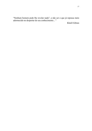 17

“Nenhum homem pode lhe revelar nada”, a não ser o que já repousa meio
adormecido no despertar do seu conhecimento... "
Khalil Gibran

 