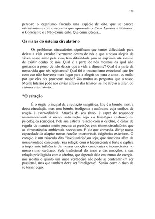 170

percorre o organismo fazendo uma espécie de oito. que se parece
estranhamente com o esquema que representa os Céus Anterior e Posterior,
o Consciente e o Não-Consciente. Que coincidência...

Os males do sistema circulatório
Os problemas circulatórios significam que temos dificuldade para
deixar a vida circular livremente dentro de nós e que a nossa alegria de
viver. nosso amor pela vida, tem dificuldade para se exprimir. até mesmo
de existir dentro de nós. Qual é a parte de nós mesmos da qual não
gostamos a ponto de não deixar que a vida a alimente? Qual é a parte da
nossa vida que nós rejeitamos? Qual foi o traumatismo emocional que fez
com que não houvesse mais lugar para a alegria ou para o amor, ou então
por que eles nos provocam medo? São muitas as perguntas que o nosso
Mestre Interior pode nos enviar através das tensões. se me atrevo a dizer. do
sistema circulatório.

*O coração
É o órgão principal da circulação sangüínea. Ele é a bomba mestra
dessa circulação. mas uma bomba inteligente e autônoma cuja sutileza de
reação é extraordinária. Através do seu ritmo. é capaz de responder
instantaneamente à menor solicitação. seja ela fisiológica (esforço) ou
psicológica (emoção). Pela sua estreita relação com o cérebro, é capaz de
regular de maneira muito precisa as pressões e os ritmos circulatórios que
as circunstâncias ambientais necessitam. É ele que comanda, dirige nossa
capacidade de adaptar nossas reações interiores às exigências exteriores. O
coração é um músculo dito "involuntário",ou seja, que funciona além da
nossa vontade consciente. Sua relação com o Inconsciente é forte e explica
a importante influência das nossas emoções conscientes e inconscientes no
nosso ritmo cardíaco. Sede tradicional do amor e das emoções, a sua
relação privilegiada com o cérebro, que depende dele em termos de energia.
nos mostra o quanto um amor verdadeiro não pode se contentar em ser
passional, mas que também deve ser "inteligente". Senão, corre o risco de
se tornar cego.

 