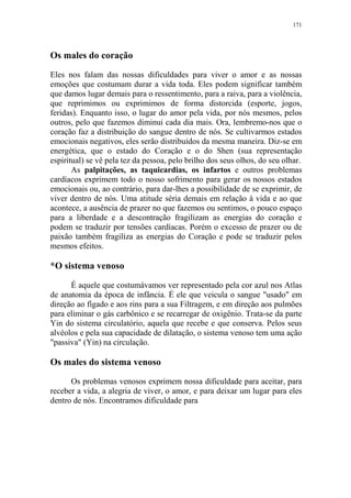 171

Os males do coração
Eles nos falam das nossas dificuldades para viver o amor e as nossas
emoções que costumam durar a vida toda. Eles podem significar também
que damos lugar demais para o ressentimento, para a raiva, para a violência,
que reprimimos ou exprimimos de forma distorcida (esporte, jogos,
feridas). Enquanto isso, o lugar do amor pela vida, por nós mesmos, pelos
outros, pelo que fazemos diminui cada dia mais. Ora, lembremo-nos que o
coração faz a distribuição do sangue dentro de nós. Se cultivarmos estados
emocionais negativos, eles serão distribuídos da mesma maneira. Diz-se em
energética, que o estado do Coração e o do Shen (sua representação
espiritual) se vê pela tez da pessoa, pelo brilho dos seus olhos, do seu olhar.
As palpitações, as taquicardias, os infartos e outros problemas
cardíacos exprimem todo o nosso sofrimento para gerar os nossos estados
emocionais ou, ao contrário, para dar-lhes a possibilidade de se exprimir, de
viver dentro de nós. Uma atitude séria demais em relação à vida e ao que
acontece, a ausência de prazer no que fazemos ou sentimos, o pouco espaço
para a liberdade e a descontração fragilizam as energias do coração e
podem se traduzir por tensões cardíacas. Porém o excesso de prazer ou de
paixão também fragiliza as energias do Coração e pode se traduzir pelos
mesmos efeitos.

*O sistema venoso
É aquele que costumávamos ver representado pela cor azul nos Atlas
de anatomia da época de infância. É ele que veicula o sangue "usado" em
direção ao fígado e aos rins para a sua Filtragem, e em direção aos pulmões
para eliminar o gás carbônico e se recarregar de oxigênio. Trata-se da parte
Yin do sistema circulatório, aquela que recebe e que conserva. Pelos seus
alvéolos e pela sua capacidade de dilatação, o sistema venoso tem uma ação
"passiva" (Yin) na circulação.

Os males do sistema venoso
Os problemas venosos exprimem nossa dificuldade para aceitar, para
receber a vida, a alegria de viver, o amor, e para deixar um lugar para eles
dentro de nós. Encontramos dificuldade para

 