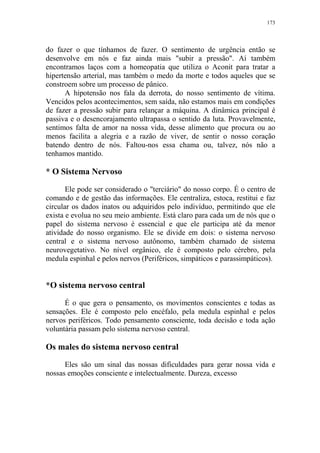 173

do fazer o que tínhamos de fazer. O sentimento de urgência então se
desenvolve em nós e faz ainda mais "subir a pressão". Aí também
encontramos laços com a homeopatia que utiliza o Aconit para tratar a
hipertensão arterial, mas também o medo da morte e todos aqueles que se
constroem sobre um processo de pânico.
A hipotensão nos fala da derrota, do nosso sentimento de vítima.
Vencidos pelos acontecimentos, sem saída, não estamos mais em condições
de fazer a pressão subir para relançar a máquina. A dinâmica principal é
passiva e o desencorajamento ultrapassa o sentido da luta. Provavelmente,
sentimos falta de amor na nossa vida, desse alimento que procura ou ao
menos facilita a alegria e a razão de viver, de sentir o nosso coração
batendo dentro de nós. Faltou-nos essa chama ou, talvez, nós não a
tenhamos mantido.

* O Sistema Nervoso
Ele pode ser considerado o "terciário" do nosso corpo. É o centro de
comando e de gestão das informações. Ele centraliza, estoca, restitui e faz
circular os dados inatos ou adquiridos pelo indivíduo, permitindo que ele
exista e evolua no seu meio ambiente. Está claro para cada um de nós que o
papel do sistema nervoso é essencial e que ele participa até da menor
atividade do nosso organismo. Ele se divide em dois: o sistema nervoso
central e o sistema nervoso autônomo, também chamado de sistema
neurovegetativo. No nível orgânico, ele é composto pelo cérebro, pela
medula espinhal e pelos nervos (Periféricos, simpáticos e parassimpáticos).

*O sistema nervoso central
É o que gera o pensamento, os movimentos conscientes e todas as
sensações. Ele é composto pelo encéfalo, pela medula espinhal e pelos
nervos periféricos. Todo pensamento consciente, toda decisão e toda ação
voluntária passam pelo sistema nervoso central.

Os males do sistema nervoso central
Eles são um sinal das nossas dificuldades para gerar nossa vida e
nossas emoções consciente e intelectualmente. Dureza, excesso

 