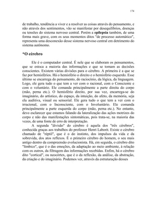 174

de trabalho, tendência a viver e a resolver as coisas através do pensamento, e
não através dos sentimentos, vão se manifestar por desequilíbrios, doenças
ou tensões do sistema nervoso central. Porém a epilepsia também, de uma
forma mais grave, com os seus momentos ditos "de processo automático",
representa uma desconexão desse sistema nervoso central em detrimento do
sistema autônomo.

*O cérebro
Ele é o computador central. É nele que se elaboram os pensamentos,
que se estoca a maioria das informações e que se tomam as decisões
conscientes. Existem várias divisões para o cérebro. A primeira é a que se
faz por hemisférios. Há o hemisfério o direito e o hemisfério esquerdo. Esse
último se encarrega do pensamento, do raciocínio, da lógica, da linguagem.
Logo, ele gera tudo o que tem a ver com o racional, com o Consciente e
com o voluntário. Ele comanda principalmente a parte direita do corpo
(mão, perna etc.). O hemisfério direito, por sua vez, encarrega-se do
imaginário, do artístico, do espaço, da intuição, do afeto, da memória, seja
ela auditiva, visual ou sensorial. Ele gera tudo o que tem a ver com o
irracional, com o Inconsciente, com o Involuntário. Ele comanda
principalmente a parte esquerda do corpo (mão, perna etc.). No entanto,
devo esclarecer que estamos falando da lateralização das ações motrizes do
corpo e não das manifestações sintomáticas, pois trata-se, na maioria das
vezes, de uma fonte de erro de interpretação.
A segunda "divisão" do cérebro é aquela dos "três cérebros",
conhecida graças aos trabalhos do professor Henri Laborit. Existe o cérebro
chamado de "réptil", que é o do instinto, dos impulsos da vida e da
sobrevida, dos atos reflexos. É o primeiro cérebro do homem, o seu mais
antigo dentro da compreensão evolucionista. Há, em seguida, o cérebro dito
"límbico", que é o das emoções, da adaptação ao meio ambiente, à relação
com os outros, da filtragem das informações recebidas. Enfim, há o cérebro
dito "cortical", ou neocórtex, que é o da reflexão, da análise, da abstração,
da criação e do imaginário. Podemos ver, através da estruturação desses

 