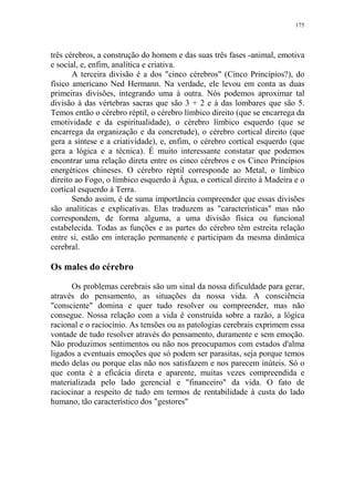 175

três cérebros, a construção do homem e das suas três fases -animal, emotiva
e social, e, enfim, analítica e criativa.
A terceira divisão é a dos "cinco cérebros" (Cinco Princípios?), do
físico americano Ned Hermann. Na verdade, ele levou em conta as duas
primeiras divisões, integrando uma à outra. Nós podemos aproximar tal
divisão à das vértebras sacras que são 3 + 2 e à das lombares que são 5.
Temos então o cérebro réptil, o cérebro límbico direito (que se encarrega da
emotividade e da espiritualidade), o cérebro límbico esquerdo (que se
encarrega da organização e da concretude), o cérebro cortical direito (que
gera a síntese e a criatividade), e, enfim, o cérebro cortical esquerdo (que
gera a lógica e a técnica). É muito interessante constatar que podemos
encontrar uma relação direta entre os cinco cérebros e os Cinco Princípios
energéticos chineses. O cérebro réptil corresponde ao Metal, o límbico
direito ao Fogo, o límbico esquerdo à Água, o cortical direito à Madeira e o
cortical esquerdo à Terra.
Sendo assim, é de suma importância compreender que essas divisões
são analíticas e explicativas. Elas traduzem as "características" mas não
correspondem, de forma alguma, a uma divisão física ou funcional
estabelecida. Todas as funções e as partes do cérebro têm estreita relação
entre si, estão em interação permanente e participam da mesma dinâmica
cerebral.

Os males do cérebro
Os problemas cerebrais são um sinal da nossa dificuldade para gerar,
através do pensamento, as situações da nossa vida. A consciência
"consciente" domina e quer tudo resolver ou compreender, mas não
consegue. Nossa relação com a vida é construída sobre a razão, a lógica
racional e o raciocínio. As tensões ou as patologias cerebrais exprimem essa
vontade de tudo resolver através do pensamento, duramente e sem emoção.
Não produzimos sentimentos ou não nos preocupamos com estados d'alma
ligados a eventuais emoções que só podem ser parasitas, seja porque temos
medo delas ou porque elas não nos satisfazem e nos parecem inúteis. Só o
que conta é a eficácia direta e aparente, muitas vezes compreendida e
materializada pelo lado gerencial e "financeiro" da vida. O fato de
raciocinar a respeito de tudo em termos de rentabilidade à custa do lado
humano, tão característico dos "gestores"

 