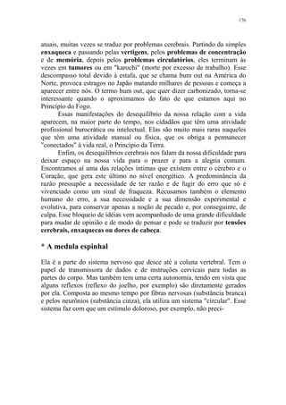 176

atuais, muitas vezes se traduz por problemas cerebrais. Partindo da simples
enxaqueca e passando pelas vertigens, pelos problemas de concentração
e de memória, depois pelos problemas circulatórios, eles terminam às
vezes em tumores ou em "karochi" (morte por excesso de trabalho). Esse
descompasso total devido à estafa, que se chama bum out na América do
Norte, provoca estragos no Japão matando milhares de pessoas e começa a
aparecer entre nós. O termo bum out, que quer dizer carbonizado, torna-se
interessante quando o aproximamos do fato de que estamos aqui no
Princípio do Fogo.
Essas manifestações do desequilíbrio da nossa relação com a vida
aparecem, na maior parte do tempo, nos cidadãos que têm uma atividade
profissional burocrática ou intelectual. Elas são muito mais raras naqueles
que têm uma atividade manual ou física, que os obriga a permanecer
"conectados" à vida real, o Princípio da Terra.
Enfim, os desequilíbrios cerebrais nos falam da nossa dificuldade para
deixar espaço na nossa vida para o prazer e para a alegria comum.
Encontramos aí uma das relações íntimas que existem entre o cérebro e o
Coração, que gera este último no nível energético. A predominância da
razão pressupõe a necessidade de ter razão e de fugir do erro que só é
vivenciado como um sinal de fraqueza. Recusamos também o elemento
humano do erro, a sua necessidade e a sua dimensão experimental e
evolutiva, para conservar apenas a noção de pecado e, por conseguinte, de
culpa. Esse bloqueio de idéias vem acompanhado de uma grande dificuldade
para mudar de opinião e de modo de pensar e pode se traduzir por tensões
cerebrais, enxaquecas ou dores de cabeça.

* A medula espinhal
Ela é a parte do sistema nervoso que desce até a coluna vertebral. Tem o
papel de transmissora de dados e de instruções cervicais para todas as
partes do corpo. Mas também tem uma certa autonomia, tendo em vista que
alguns reflexos (reflexo do joelho, por exemplo) são diretamente gerados
por ela. Composta ao mesmo tempo por fibras nervosas (substância branca)
e pelos neurônios (substância cinza), ela utiliza um sistema "circular". Esse
sistema faz com que um estímulo doloroso, por exemplo, não preci-

 