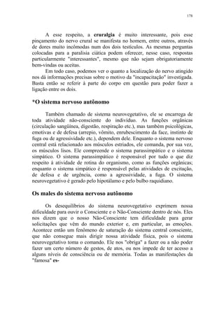 178

A esse respeito, a cruralgia é muito interessante, pois esse
pinçamento do nervo crural se manifesta no homem, entre outros, através
de dores muito incômodas num dos dois testículos. As mesmas perguntas
colocadas para a paralisia ciática podem oferecer, nesse caso, respostas
particularmente "interessantes", mesmo que não sejam obrigatoriamente
bem-vindas ou aceitas.
Em todo caso, podemos ver o quanto a localização do nervo atingido
nos dá informações precisas sobre o motivo da "incapacitação" investigada.
Basta então se referir à parte do corpo em questão para poder fazer a
ligação entre os dois.

*O sistema nervoso autônomo
Também chamado de sistema neurovegetativo, ele se encarrega de
toda atividade não-consciente do indivíduo. As funções orgânicas
(circulação sangüínea, digestão, respiração etc.), mas também psicológicas,
emotivas e de defesa (arrepio, vômito, enrubescimento da face, instinto de
fuga ou de agressividade etc.), dependem dele. Enquanto o sistema nervoso
central está relacionado aos músculos estriados, ele comanda, por sua vez,
os músculos lisos. Ele compreende o sistema parassimpático e o sistema
simpático. O sistema parassimpático é responsável por tudo o que diz
respeito à atividade de rotina do organismo, como as funções orgânicas;
enquanto o sistema simpático é responsável pelas atividades de excitação,
de defesa e de urgência, como a agressividade, a fuga. O sistema
neurovegetativo é gerado pelo hipotálamo e pelo bulbo raquidiano.

Os males do sistema nervoso autônomo
Os desequilíbrios do sistema neurovegetativo exprimem nossa
dificuldade para ouvir o Consciente e o Não-Consciente dentro de nós. Eles
nos dizem que o nosso Não-Consciente tem dificuldade para gerar
solicitações que vêm do mundo exterior e, em particular, as emoções.
Acontece então um fenômeno de saturação do sistema central consciente,
que não consegue mais dirigir nossa atividade física, pois o sistema
neurovegetativo toma o comando. Ele nos "obriga" a fazer ou a não poder
fazer um certo número de gestos, de atos, ou nos impede de ter acesso a
alguns níveis de consciência ou de memória. Todas as manifestações da
"famosa" es-

 