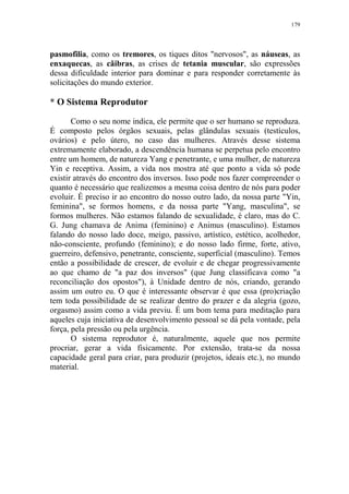 179

pasmofilia, como os tremores, os tiques ditos "nervosos", as náuseas, as
enxaquecas, as cãibras, as crises de tetania muscular, são expressões
dessa dificuldade interior para dominar e para responder corretamente às
solicitações do mundo exterior.

* O Sistema Reprodutor
Como o seu nome indica, ele permite que o ser humano se reproduza.
É composto pelos órgãos sexuais, pelas glândulas sexuais (testículos,
ovários) e pelo útero, no caso das mulheres. Através desse sistema
extremamente elaborado, a descendência humana se perpetua pelo encontro
entre um homem, de natureza Yang e penetrante, e uma mulher, de natureza
Yin e receptiva. Assim, a vida nos mostra até que ponto a vida só pode
existir através do encontro dos inversos. Isso pode nos fazer compreender o
quanto é necessário que realizemos a mesma coisa dentro de nós para poder
evoluir. É preciso ir ao encontro do nosso outro lado, da nossa parte "Yin,
feminina", se formos homens, e da nossa parte "Yang, masculina", se
formos mulheres. Não estamos falando de sexualidade, é claro, mas do C.
G. Jung chamava de Anima (feminino) e Animus (masculino). Estamos
falando do nosso lado doce, meigo, passivo, artístico, estético, acolhedor,
não-consciente, profundo (feminino); e do nosso lado firme, forte, ativo,
guerreiro, defensivo, penetrante, consciente, superficial (masculino). Temos
então a possibilidade de crescer, de evoluir e de chegar progressivamente
ao que chamo de "a paz dos inversos" (que Jung classificava como "a
reconciliação dos opostos"), à Unidade dentro de nós, criando, gerando
assim um outro eu. O que é interessante observar é que essa (pro)criação
tem toda possibilidade de se realizar dentro do prazer e da alegria (gozo,
orgasmo) assim como a vida previu. É um bom tema para meditação para
aqueles cuja iniciativa de desenvolvimento pessoal se dá pela vontade, pela
força, pela pressão ou pela urgência.
O sistema reprodutor é, naturalmente, aquele que nos permite
procriar, gerar a vida fisicamente. Por extensão, trata-se da nossa
capacidade geral para criar, para produzir (projetos, ideais etc.), no mundo
material.

 