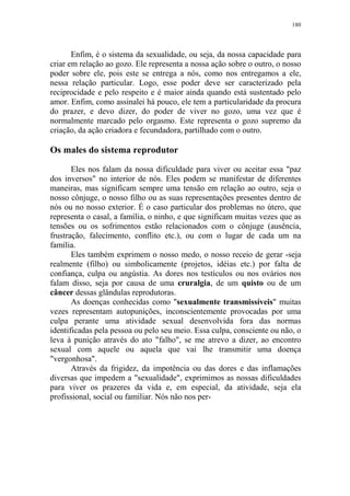180

Enfim, é o sistema da sexualidade, ou seja, da nossa capacidade para
criar em relação ao gozo. Ele representa a nossa ação sobre o outro, o nosso
poder sobre ele, pois este se entrega a nós, como nos entregamos a ele,
nessa relação particular. Logo, esse poder deve ser caracterizado pela
reciprocidade e pelo respeito e é maior ainda quando está sustentado pelo
amor. Enfim, como assinalei há pouco, ele tem a particularidade da procura
do prazer, e devo dizer, do poder de viver no gozo, uma vez que é
normalmente marcado pelo orgasmo. Este representa o gozo supremo da
criação, da ação criadora e fecundadora, partilhado com o outro.

Os males do sistema reprodutor
Eles nos falam da nossa dificuldade para viver ou aceitar essa "paz
dos inversos" no interior de nós. Eles podem se manifestar de diferentes
maneiras, mas significam sempre uma tensão em relação ao outro, seja o
nosso cônjuge, o nosso filho ou as suas representações presentes dentro de
nós ou no nosso exterior. É o caso particular dos problemas no útero, que
representa o casal, a família, o ninho, e que significam muitas vezes que as
tensões ou os sofrimentos estão relacionados com o cônjuge (ausência,
frustração, falecimento, conflito etc.), ou com o lugar de cada um na
família.
Eles também exprimem o nosso medo, o nosso receio de gerar -seja
realmente (filho) ou simbolicamente (projetos, idéias etc.) por falta de
confiança, culpa ou angústia. As dores nos testículos ou nos ovários nos
falam disso, seja por causa de uma cruralgia, de um quisto ou de um
câncer dessas glândulas reprodutoras.
As doenças conhecidas como "sexualmente transmissíveis" muitas
vezes representam autopunições, inconscientemente provocadas por uma
culpa perante uma atividade sexual desenvolvida fora das normas
identificadas pela pessoa ou pelo seu meio. Essa culpa, consciente ou não, o
leva à punição através do ato "falho", se me atrevo a dizer, ao encontro
sexual com aquele ou aquela que vai lhe transmitir uma doença
"vergonhosa".
Através da frigidez, da impotência ou das dores e das inflamações
diversas que impedem a "sexualidade", exprimimos as nossas dificuldades
para viver os prazeres da vida e, em especial, da atividade, seja ela
profissional, social ou familiar. Nós não nos per-

 