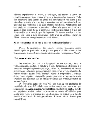 181

mitimos experimentar o prazer, a satisfação, até mesmo o gozo, no
exercício do nosso poder pessoal sobre as coisas ou sobre os outros. Tudo
isso nos parece sério demais ou então está caracterizado pela culpa, e nós
não sabemos, assim como a criança, experimentar a alegria simples de ter
feito algo que "funciona" e do qual estamos orgulhosos. Acreditamos que
esse poder é vergonhoso ou negativo, embora ele possa ser criativo e
fecundo, pois o que lhe dá a coloração positiva ou negativa é o uso que
fazemos dele ou a intenção que lhe impomos. Da mesma maneira, o poder
gerado pelo amor e pela sexualidade pode criar ou destruir, liberar ou
alienar, animar ou extinguir o outro e você mesmo.

As outras partes do corpo e os seus males particulares
Depois da apresentação dos grandes sistemas orgânicos, vamos
abordar agora as partes do corpo que não pertencem diretamente a um
deles, mas que o nosso Mestre Interior utiliza muitas vezes para nos "falar".

*O rosto e os seus males
O rosto tem a particularidade de agrupar os cinco sentidos, a saber, a
visão, a audição, o olfato, o paladar e o tato. Representa a identidade e é
também a sede privilegiada da percepção "tênue" do mundo exterior através
de receptores elaborados que nos permitem perceber os níveis elaborados do
mundo material (cores, sons, sabores, odores e temperaturas). Através
deles, vamos exprimir nossas dificuldades para perceber ou aceitar esses
níveis em nós. Podemos fazê-lo através dos olhos, das orelhas, do nariz, da
boca ou da pele.
Os problemas gerais do rosto vão nos falar de um problema de
identidade, de uma dificuldade para aceitar aquela que temos ou que
acreditamos ter. Acne, eczema, vermelhidões, mas também barba, bigode
etc., exprimem muitos meios que mostram as nossas dificuldades para
aceitar esse rosto, seja porque ele nos desagrada, ou porque ele é bonito
demais e atrai mais do que gostaríamos. Existem muitas formas para
escondê-lo ou

 
