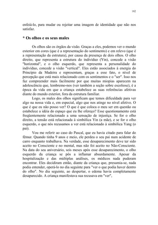 182

enfeiá-lo, para mudar ou rejeitar uma imagem de identidade que não nos
satisfaz.

* Os olhos e os seus males
Os olhos são os órgãos da visão. Graças a eles, podemos ver o mundo
exterior em cores (que é a representação do sentimento) e em relevo (que é
a representação da estrutura), por causa da presença de dois olhos. O olho
direito, que representa a estrutura do indivíduo (Yin), concede a visão
"horizontal", e o olho esquerdo, que representa a personalidade do
indivíduo, concede a visão "vertical". Eles estão associados à energia do
Princípio da Madeira e representam, graças a esse fato, o nível de
percepção que está mais relacionado com os sentimentos e o "ser". Isso nos
faz compreender mais facilmente por que muitas miopias aparecem na
adolescência que, lembremo-nos (ver também a seção sobre escoliose), é a
época da vida em que a criança estabelece as suas referências afetivas
diante do mundo exterior, fora da estrutura familiar.
Logo, os males dos olhos significam que temos dificuldade para ver
algo na nossa vida e, em especial, algo que nos atinge no nível afetivo. O
que é que eu não posso ver? O que é que coloca o meu ser em questão ou
estabelece a idéia do espaço que eu lhe ofereço? Esse questionamento está
freqüentemente relacionado a uma sensação de injustiça. Se for o olho
direito, a tensão está relacionada à simbólica Yin (a mãe), e se for o olho
esquerdo, o que nós recusamos a ver está relacionado à simbólica Yang (o
pai).
Vou me referir ao caso do Pascal, que eu havia citado para falar do
fêmur. Quando tinha 9 anos e meio, ele perdeu o seu pai num acidente de
carro enquanto trabalhava. Na verdade, esse desaparecimento deve ter sido
aceito no Consciente e no mental, mas não foi aceito no Não-Consciente.
Na data do seu aniversário, seis meses após esse desaparecimento, o olho
esquerdo da criança se pôs a inflamar absurdamente. Apesar da
hospitalização e das múltiplas análises, os médicos nada puderam
encontrar. Eles decidiram então, diante da criança que, presumia-se, nada
podia entender, operá-lo no dia seguinte para "ver o que podia haver dentro
do olho". No dia seguinte, ao despertar, o edema havia completamente
desaparecido. A criança manifestava sua recusava em "ver",

 