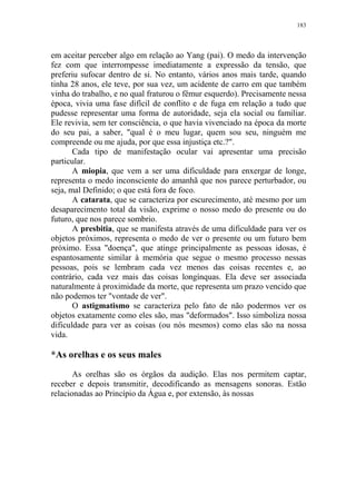 183

em aceitar perceber algo em relação ao Yang (pai). O medo da intervenção
fez com que interrompesse imediatamente a expressão da tensão, que
preferiu sufocar dentro de si. No entanto, vários anos mais tarde, quando
tinha 28 anos, ele teve, por sua vez, um acidente de carro em que também
vinha do trabalho, e no qual fraturou o fêmur esquerdo). Precisamente nessa
época, vivia uma fase difícil de conflito e de fuga em relação a tudo que
pudesse representar uma forma de autoridade, seja ela social ou familiar.
Ele revivia, sem ter consciência, o que havia vivenciado na época da morte
do seu pai, a saber, "qual é o meu lugar, quem sou seu, ninguém me
compreende ou me ajuda, por que essa injustiça etc.?".
Cada tipo de manifestação ocular vai apresentar uma precisão
particular.
A miopia, que vem a ser uma dificuldade para enxergar de longe,
representa o medo inconsciente do amanhã que nos parece perturbador, ou
seja, mal Definido; o que está fora de foco.
A catarata, que se caracteriza por escurecimento, até mesmo por um
desaparecimento total da visão, exprime o nosso medo do presente ou do
futuro, que nos parece sombrio.
A presbitia, que se manifesta através de uma dificuldade para ver os
objetos próximos, representa o medo de ver o presente ou um futuro bem
próximo. Essa "doença", que atinge principalmente as pessoas idosas, é
espantosamente similar à memória que segue o mesmo processo nessas
pessoas, pois se lembram cada vez menos das coisas recentes e, ao
contrário, cada vez mais das coisas longínquas. Ela deve ser associada
naturalmente à proximidade da morte, que representa um prazo vencido que
não podemos ter "vontade de ver".
O astigmatismo se caracteriza pelo fato de não podermos ver os
objetos exatamente como eles são, mas "deformados". Isso simboliza nossa
dificuldade para ver as coisas (ou nós mesmos) como elas são na nossa
vida.

*As orelhas e os seus males
As orelhas são os órgãos da audição. Elas nos permitem captar,
receber e depois transmitir, decodificando as mensagens sonoras. Estão
relacionadas ao Princípio da Água e, por extensão, às nossas

 