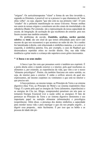 184

"origens". Os auriculoterapeutas "vêem" a forma de um feto invertido e,
segundo os Orientais, é possível ver se a pessoa é o que chamamos de "uma
alma velha". ou seja. alguém "que não está na sua primeira vida". O som
"criador" foi a primeira manifestação no nosso Universo. Nossas orelhas
nos unem às nossas origens e constituem um dos sinais da imortalidade e da
sabedoria (Buda). Por extensão. são a representação da nossa capacidade de
escuta. de integração. de aceitação do que recebemos do exterior. pois nos
fazem escutar mas também entender.
Os problemas de ouvido. Zumbido, acufeno, surdez parcial,
seletiva ou total, são um sinal de que temos dificuldade para ouvir (até
mesmo de que nos recusamos) o que acontece ao redor de nós. Se a surdez
for lateralizada à direita. está relacionada à simbólica materna, e se estiver à
esquerda, à simbólica paterna. Era, por exemplo, o caso do Raphael que
desencadeava repetidas otites no ouvido direito. Ora, sua mãe tinha
tendência a gritar muito e a criança não suportava esses gritos incessantes.

* A boca e os seus males
A boca é que faz com que possamos sorrir e também nos exprimir. É
a porta aberta entre o mundo exterior e o interior, pela qual recebemos os
alimentos e, por extensão, as experiências da vida, que vêm a ser o nosso
"alimento psicológico". Porém. ela também funciona em outro sentido, ou
seja, do interior para o exterior. É então o orifício através do qual nós
expressamos, até mesmo cuspimos ou vomitamos o que está no interior e
que precisa sair.
A boca pertence, ao mesmo tempo. ao Princípio da Terra e ao sistema
digestivo (fase Yin), ao Princípio do Metal e ao sistema respiratório (fase
Yang). É a porta pela qual as energias da Terra (alimentos, experiências) e
as energias do Céu (ar, fôlego, compreensão) penetram em nós para se
tornarem Energia Essencial (ver a seção sobre as energias). O fato de
pertencer ao Princípio da Terra e ao sistema digestivo demonstra o seu
importante papel na nutrição alimentar (alimentação) e psicológica
(experiência). Além disso. a presença dos dentes simboliza a capacidade
para morder nessa vida e para mastigar o que ela nos propõe engolir... e
digerir essa proposta... mais facilmente. É por isso que os bebês e as
pessoas de idade não pó-

 