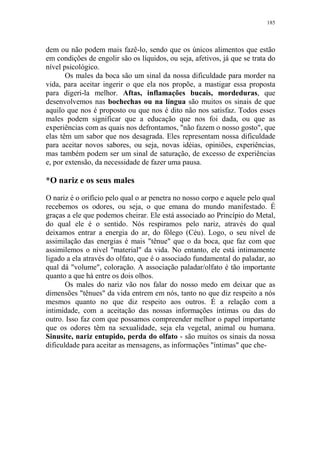 185

dem ou não podem mais fazê-lo, sendo que os únicos alimentos que estão
em condições de engolir são os líquidos, ou seja, afetivos, já que se trata do
nível psicológico.
Os males da boca são um sinal da nossa dificuldade para morder na
vida, para aceitar ingerir o que ela nos propõe, a mastigar essa proposta
para digeri-la melhor. Aftas, inflamações bucais, mordeduras, que
desenvolvemos nas bochechas ou na língua são muitos os sinais de que
aquilo que nos é proposto ou que nos é dito não nos satisfaz. Todos esses
males podem significar que a educação que nos foi dada, ou que as
experiências com as quais nos defrontamos, "não fazem o nosso gosto", que
elas têm um sabor que nos desagrada. Eles representam nossa dificuldade
para aceitar novos sabores, ou seja, novas idéias, opiniões, experiências,
mas também podem ser um sinal de saturação, de excesso de experiências
e, por extensão, da necessidade de fazer uma pausa.

*O nariz e os seus males
O nariz é o orifício pelo qual o ar penetra no nosso corpo e aquele pelo qual
recebemos os odores, ou seja, o que emana do mundo manifestado. É
graças a ele que podemos cheirar. Ele está associado ao Princípio do Metal,
do qual ele é o sentido. Nós respiramos pelo nariz, através do qual
deixamos entrar a energia do ar, do fôlego (Céu). Logo, o seu nível de
assimilação das energias é mais "tênue" que o da boca, que faz com que
assimilemos o nível "material" da vida. No entanto, ele está intimamente
ligado a ela através do olfato, que é o associado fundamental do paladar, ao
qual dá "volume", coloração. A associação paladar/olfato é tão importante
quanto a que há entre os dois olhos.
Os males do nariz vão nos falar do nosso medo em deixar que as
dimensões "tênues" da vida entrem em nós, tanto no que diz respeito a nós
mesmos quanto no que diz respeito aos outros. É a relação com a
intimidade, com a aceitação das nossas informações íntimas ou das do
outro. Isso faz com que possamos compreender melhor o papel importante
que os odores têm na sexualidade, seja ela vegetal, animal ou humana.
Sinusite, nariz entupido, perda do olfato - são muitos os sinais da nossa
dificuldade para aceitar as mensagens, as informações "íntimas" que che-

 