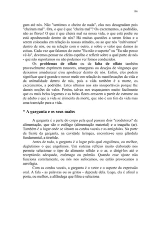 186

gam até nós. Não "sentimos o cheiro de nada", elas nos desagradam pois
"cheiram mal". Ora, o que é que "cheira mal"? Os excrementos, a podridão,
não as flores! O que é que cheira mal na nossa vida, o que está podre ou
está apodrecendo dentro de nós? Há muitas questões a serem feitas e a
serem colocadas em relação às nossas atitudes, ou ao que nós "cultivamos"
dentro de nós, ou na relação com o outro, e sobre o valor que damos às
coisas. Cada vez que falamos do outro "Eu não o suporto" ou "Eu não posso
vê-lo", devemos pensar no efeito espelho e refletir sobre a qual parte de nós
- que não suportamos ou não podemos ver fomos conduzidos.
Os problemas de olfato ou de falta de olfato também
provavelmente exprimem rancores, amarguras ou desejos de vingança que
deixamos amadurecer e/ou apodrecer dentro de nós. Enfim, eles podem
significar que é grande o nosso medo em relação às manifestações da vida e
da animalidade dentro de nós, pois a vida também é a morte, os
excrementos, a podridão. Estes últimos nos são insuportáveis porque lhe
damos noções de valor. Porém, talvez nos esqueçamos muito facilmente
que os mais belos legumes e as belas flores crescem a partir de estrume ou
de adubo e que a vida se alimenta da morte, que não é um fim da vida mas
uma transição para a vida.

* A garganta e os seus males
A garganta é a parte do corpo pela qual passam dois "condutores" de
alimentação, que são o esôfago (alimentação material) e a traquéia (ar).
Também é o lugar onde se situam as cordas vocais e as amígdalas. Na parte
da frente da garganta, na cavidade laríngea, encontra-se uma glândula
fundamental, a tireóide.
Antes de tudo, a garganta é o lugar pelo qual engolimos, ou melhor,
deglutimos o que engolimos. Um sistema reflexo muito elaborado nos
permite selecionar o tipo de alimento sólido e o ar, e dirigi-los até o
receptáculo adequado, estômago ou pulmão. Quando esse ajuste não
funciona corretamente, ou nós nos sufocamos, ou então provocamos a
aerofagia.
Com as cordas vocais, a garganta é o vetor e o suporte da expressão
oral. A fala - as palavras ou os gritos - depende dela. Logo, ela é afinal a
porta, ou melhor, a alfândega que filtra e seleciona

 