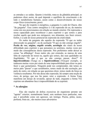 187

as entradas e as saídas. Quanto à tireóide, trata-se da glândula principal, se
pudermos dizer assim, da qual depende o equilíbrio do crescimento e de
todo o metabolismo humano, assim como o desenvolvimento do nosso
corpo físico (crescimento, peso).
No que diz respeito à energética, a garganta é a sede do Chacra. dito
"da garganta". Esse centro energético é o da expressão do eu, da maneira
como nós nos posicionamos em relação ao mundo exterior. Ele representa a
nossa capacidade para reconhecer e para exprimir o que somos e para
receber aquilo que pode nos enriquecer, nos alimentar, nos fazer crescer.
Enfim, é a sede do nosso potencial de expressão da criatividade.
Os males da garganta são aqueles da expressão "O que eu tenho
atravessado na garganta", ou da aceitação "O que eu não consigo engolir".
Perda de voz, angina, engolir errado, aerofagia são sinais da nossa
dificuldade para exprimir o que pensamos ou sentimos, muitas vezes por
medo das conseqüências dessa expressão. Nós preferimos então deixar as
coisas "na alfândega". Esses males são, por extensão, as marcas de uma
falta de expressão do nosso eu, aquilo que somos, das suas qualidades ou
fragilidades: "O que é que eu não consigo passar, dizer?" O
hipertireoidismo (Yang) ou o hipotireoidismo (Yin),por exemplo, se
traduzem muitas vezes por sinais de uma impossibilidade para dizer ou para
fazer o que gostaríamos. Ninguém pode nos compreender, não temos os
meios para "passar" o que acreditamos, temos medo da não aceitação, por
parte do outro, em relação ao que queremos dizer, temos medo da força ou
violência resultantes. Por trás dessa não expressão, há sempre uma noção de
risco, de perigo, que nos faz parar, reter a expressão. A forma Yang
manifesta um desejo de revanche, apesar de tudo, enquanto a forma Yin
exprime um abandono face à impossibilidade de se exprimir.

* As alergias
Elas são reações de defesa excessivas do organismo perante um
"agente" exterior, normalmente banal, sem nenhum risco particular, mas
que é percebido como um agressor, um inimigo. Poeira, pólen, ácaro,
perfuma, fruta etc., são muitos esses adversários

 