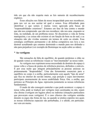 189

tido em que ela não respeita mais as leis naturais de reconhecimento
orgânico.
Essas afecções nos falam da nossa incapacidade para nos reconhecer,
para nos ver ou nos aceitar tal qual o somos. Essa dificuldade para
identificar o que somos é muitas vezes agravada pela busca de
"responsabilidades exteriores". Estamos em fase de luta contra o mundo
que não nos compreende. que não nos reconhece. não nos ama. enquanto se
trata, na realidade, de um problema nosso. Só discutimos a vida de forma
maniqueísta, e as coisas não existem só em função do bem ou do mal, e as
situações não são vividas somente em termos de certo ou errado. Essa
estratégia conflitante permanente e de defesa compulsiva nos leva a nos
destruir acreditando que estamos destruindo o mundo para nos defender e
não para prejudicar (ver exemplo da Dominique na seção sobre as mãos).

* As vertigens
São sensações da falta de equilíbrio. de quando perdemos o chão ou
de quando vemos as referências visuais se "movimentando" ao nosso redor.
As vertigens nos exprimem nossa necessidade de domínio do espaço à
nossa volta e a busca de pontos de referência precisos, definidos e estáveis.
É por essa razão que atingem principalmente as pessoas ansiosas ou
pretensamente "desprendidas". Uma das ferramentas essenciais para o
equilíbrio no corpo é a orelha. particularmente com aquele "tipo de areia"
que fica no interior do ouvido interno, cuja posição e cujos movimentos
participam enormemente da nossa estabilidade física. Ora. a orelha, que
pertence ao Princípio da Água. representa justamente as nossas referências
fundamentais.
O medo de não conseguir controlar o que pode acontecer. o espaço à
nossa volta, pode se traduzir por vertigens mais acentuadas ou não, sejam
elas diretas (vertigem em lugares altos) ou indiretas (situações particulares
que provocam essas vertigens). É o caso clássico das vertigens sentidas
durante os jogos das festas de rua, ou quando se pratica esportes nos quais
as nossas referências espaciais são perturbadas, e o aikido, em particular.
me vem em mente.

 