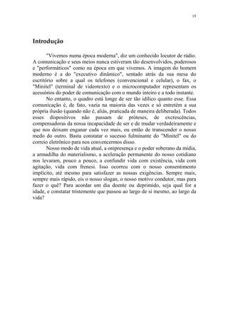 19

Introdução
"Vivemos numa época moderna", diz um conhecido locutor de rádio.
A comunicação e seus meios nunca estiveram tão desenvolvidos, poderosos
e "performáticos" como na época em que vivemos. A imagem do homem
moderno é a do "executivo dinâmico", sentado atrás da sua mesa do
escritório sobre a qual os telefones (convencional e celular), o fax, o
"Minitel" (terminal de videotexto) e o microcomputador representam os
acessórios do poder de comunicação com o mundo inteiro e a todo instante.
No entanto, o quadro está longe de ser tão idílico quanto esse. Essa
comunicação é, de fato, vazia na maioria das vezes e só entretém a sua
própria ilusão (quando não é, aliás, praticada de maneira deliberada). Todos
esses dispositivos não passam de próteses, de excrescências,
compensadoras da nossa incapacidade de ser e de mudar verdadeiramente e
que nos deixam enganar cada vez mais, ou então de transcender o nosso
medo do outro. Basta constatar o sucesso fulminante do "Minitel" ou do
correio eletrônico para nos convencermos disso.
Nosso modo de vida atual, a onipresença e o poder soberano da mídia,
a armadilha do materialismo, a aceleração permanente do nosso cotidiano
nos levaram, pouco a pouco, a confundir vida com existência, vida com
agitação, vida com frenesi. Isso ocorreu com o nosso consentimento
implícito, até mesmo para satisfazer as nossas exigências. Sempre mais,
sempre mais rápido, eis o nosso slogan, o nosso motivo condutor, mas para
fazer o quê? Para acordar um dia doente ou deprimido, seja qual for a
idade, e constatar tristemente que passou ao largo de si mesmo, ao largo da
vida?

 