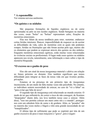 190

* A espasmofilia
Ver sistema nervoso autônomo.

*Os quistos e os nódulos
São pequenas formações de líquidos orgânicos ou de carne
aprisionadas na pele ou nos tecidos orgânicos. Sendo benignos na maioria
das vezes, essas "bolas" ou "bolsas" representam calos, fixações de
memórias emocionais.
Elas nos falam da nossa tendência para reter, sustentar, endurecer
certas feridas interiores. Rancor, impossibilidade de esquecer ou de aceitar
as dificuldades da vida, calos de memórias com as quais não podemos
romper, feridas ou frustrações que não foram aceitas pelo ego, muitos são
os elementos que podem se expressar através dos quistos ou dos nódulos.
Enquanto memórias emocionais egóticas, estão muitas vezes relacionadas
às vivências sociais ou profissionais. O lugar onde esses quistos ou nódulos
aparecem nos revela, naturalmente, uma informação a mais sobre o tipo de
memória bloqueada.

*O excesso ou o ganho de peso
Eles são um sinal da nossa insegurança material e afetiva em relação
ao futuro próximo ou distante. Eles também significam que temos
dificuldade para integrar as fases da nossa vida em que tivemos perdas,
privações.
Estamos aí na presença de um primeiro tipo de insegurança
inconsciente, de um medo da falta muitas vezes não percebido. No entanto,
os indivíduos sentem necessidade de estocar, no caso de "vir a faltar" ou
"para evitar que falte de novo".
O segundo tipo de insegurança está relacionado ao mundo exterior. O
medo de ter que enfrentá-lo, de correr o risco de não conseguir, de ficarmos
"despojados" diante dele, nos leva também nesse caso a estocar. Além
disso, "isso nos permite colocar um muro entre nós e o mundo", protegernos com um edredom feito de carne e de gordura. Aliás, os "pesados" são
na maioria das vezes moles e frágeis e têm uma grande necessidade de ser
"tranqüilizados".
O último tipo de sofrimento que pode se exprimir por trás de um
ganho excessivo de peso é mais traiçoeiro e "grave", pois é negati-

 