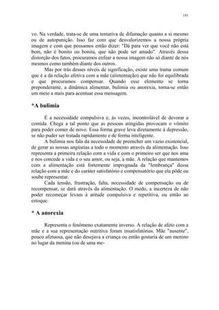 191

vo. Na verdade, trata-se de uma tentativa de difamação quanto a si mesmo
ou de autopunição. Isso faz com que desvalorizemos a nossa própria
imagem e com que possamos então dizer: "Dá para ver que você não está
bem, não é bonito ou bonita, que não pode ser amado". Através dessa
distorção dos fatos, procuramos enfear a nossa imagem não só diante de nós
mesmos como também diante dos outros.
Mas por trás desses níveis de significação, existe uma trama comum
que é a da relação afetiva com a mãe (alimentação) que não foi equilibrada
e que procuramos compensar. Quando esse elemento se torna
preponderante, a dinâmica alimentar, bulimia ou anorexia, torna-se então
um meio a mais para acentuar essa mensagem.

*A bulimia
É a necessidade compulsiva e, às vezes, incontrolável de devorar a
comida. Chega a tal ponto que as pessoas atingidas provocam o vômito
para poder comer de novo. Essa forma grave leva diretamente à depressão,
se não puder ser tratada rapidamente e de forma inteligente.
A bulimia nos fala da necessidade de preencher um vazio existencial,
de gerar as nossas angústias a todo o momento através da alimentação. Isso
representa a primeira relação com a vida e com o primeiro ser que nos ama
e nos concede a vida e o seu amor, ou seja, a mãe. A relação que mantemos
com a alimentação está fortemente impregnada da "lembrança" dessa
relação com a mãe e do caráter satisfatório e compensatório que ela pôde ou
soube representar.
Cada tensão, frustração, falta, necessidade de compensação ou de
recompensar, se dará através da alimentação. O medo, a incerteza de não
poder recomeçar levam à atitude compulsiva e repetitiva, ou então ao
estoque.

* A anorexia
Representa o fenômeno exatamente inverso. A relação de afeto com a
mãe e a sua representação nutritiva foram insatisfatórias. Mãe "ausente",
pouco afetuosa, que não desejava a criança ou então gostaria de um menino
no lugar da menina (ou de uma me-

 