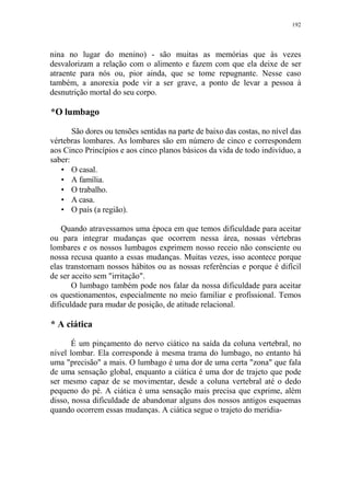 192

nina no lugar do menino) - são muitas as memórias que às vezes
desvalorizam a relação com o alimento e fazem com que ela deixe de ser
atraente para nós ou, pior ainda, que se tome repugnante. Nesse caso
também, a anorexia pode vir a ser grave, a ponto de levar a pessoa à
desnutrição mortal do seu corpo.

*O lumbago
São dores ou tensões sentidas na parte de baixo das costas, no nível das
vértebras lombares. As lombares são em número de cinco e correspondem
aos Cinco Princípios e aos cinco planos básicos da vida de todo indivíduo, a
saber:
• O casal.
• A família.
• O trabalho.
• A casa.
• O país (a região).
Quando atravessamos uma época em que temos dificuldade para aceitar
ou para integrar mudanças que ocorrem nessa área, nossas vértebras
lombares e os nossos lumbagos exprimem nosso receio não consciente ou
nossa recusa quanto a essas mudanças. Muitas vezes, isso acontece porque
elas transtornam nossos hábitos ou as nossas referências e porque é difícil
de ser aceito sem "irritação".
O lumbago também pode nos falar da nossa dificuldade para aceitar
os questionamentos, especialmente no meio familiar e profissional. Temos
dificuldade para mudar de posição, de atitude relacional.

* A ciática
É um pinçamento do nervo ciático na saída da coluna vertebral, no
nível lombar. Ela corresponde à mesma trama do lumbago, no entanto há
uma "precisão" a mais. O lumbago é uma dor de uma certa "zona" que fala
de uma sensação global, enquanto a ciática é uma dor de trajeto que pode
ser mesmo capaz de se movimentar, desde a coluna vertebral até o dedo
pequeno do pé. A ciática é uma sensação mais precisa que exprime, além
disso, nossa dificuldade de abandonar alguns dos nossos antigos esquemas
quando ocorrem essas mudanças. A ciática segue o trajeto do meridia-

 