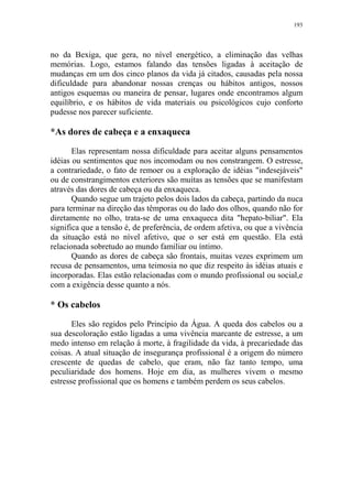 193

no da Bexiga, que gera, no nível energético, a eliminação das velhas
memórias. Logo, estamos falando das tensões ligadas à aceitação de
mudanças em um dos cinco planos da vida já citados, causadas pela nossa
dificuldade para abandonar nossas crenças ou hábitos antigos, nossos
antigos esquemas ou maneira de pensar, lugares onde encontramos algum
equilíbrio, e os hábitos de vida materiais ou psicológicos cujo conforto
pudesse nos parecer suficiente.

*As dores de cabeça e a enxaqueca
Elas representam nossa dificuldade para aceitar alguns pensamentos
idéias ou sentimentos que nos incomodam ou nos constrangem. O estresse,
a contrariedade, o fato de remoer ou a exploração de idéias "indesejáveis"
ou de constrangimentos exteriores são muitas as tensões que se manifestam
através das dores de cabeça ou da enxaqueca.
Quando segue um trajeto pelos dois lados da cabeça, partindo da nuca
para terminar na direção das têmporas ou do lado dos olhos, quando não for
diretamente no olho, trata-se de uma enxaqueca dita "hepato-biliar". Ela
significa que a tensão é, de preferência, de ordem afetiva, ou que a vivência
da situação está no nível afetivo, que o ser está em questão. Ela está
relacionada sobretudo ao mundo familiar ou íntimo.
Quando as dores de cabeça são frontais, muitas vezes exprimem um
recusa de pensamentos, uma teimosia no que diz respeito às idéias atuais e
incorporadas. Elas estão relacionadas com o mundo profissional ou social,e
com a exigência desse quanto a nós.

* Os cabelos
Eles são regidos pelo Princípio da Água. A queda dos cabelos ou a
sua descoloração estão ligadas a uma vivência marcante de estresse, a um
medo intenso em relação à morte, à fragilidade da vida, à precariedade das
coisas. A atual situação de insegurança profissional é a origem do número
crescente de quedas de cabelo, que eram, não faz tanto tempo, uma
peculiaridade dos homens. Hoje em dia, as mulheres vivem o mesmo
estresse profissional que os homens e também perdem os seus cabelos.

 