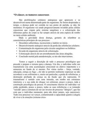 194

*O câncer, os tumores cancerosos
São proliferações celulares anárquicas que aparecem e se
desenvolvem numa determinada parte do organismo. Se forem despistadas a
tempo, a doença pode ser contida no seu ponto de partida, se não, há
metástase. O organismo vai sendo progressivamente invadido pelas células
cancerosas que viajam pelo sistema sangüíneo e a colonização das
diferentes partes do corpo se faz sempre através de uma espécie de rombo
no meio celular ambiente.
Dada a gravidade dessa doença, gostaria de relembrar as
características principais do seu processo:
• Desordem subterrânea, inconsciente e indolor no início.
• Desenvolvimento anárquico através da perda das referências celulares.
• Contaminação do organismo pelo circuito sangüíneo ou linfático.
• Invasão do organismo através de colonização.
• Colonização através de um arrombamento das áreas atingidas.
• Conclusão mortal pela autodestruição, se nós não interviermos.
Temos a seguir a descrição de todo o processo psicológico que
precede e prepara o terreno para a doença. Um dia, o indivíduo sofre um
traumatismo (ou uma acumulação) emocional ou afetivo importante e o
armazena no fundo de si mesmo. Por várias razões - força, vontade,
educação, crença ou fuga -, ele não se permite realmente expressar ou não
reconhece o seu sofrimento e, muito em particular, a perda de referências, a
destruição profunda da crença ou da ilusão que ela representa. O
traumatismo é sentido com uma intrusão, um rombo nas estruturas
interiores; e a sua onda de choque vai colonizar, pouco a pouco, toda a
construção psicológica da pessoa. O crescimento interior do indivíduo vai
então perdendo, pouco a pouco, todas as suas referências e se tomando
"suicida" para a estrutura do ser (ao inverso do processo "alérgico", que faz
com que o indivíduo raramente, para não dizer jamais, seja canceroso).
Todo esse processo vai vencer, contaminando a capacidade quanto à alegria
de viver e às emoções (sistema circu-

 