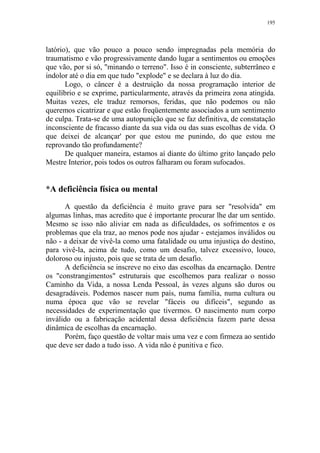 195

latório), que vão pouco a pouco sendo impregnadas pela memória do
traumatismo e vão progressivamente dando lugar a sentimentos ou emoções
que vão, por si só, "minando o terreno". Isso é in consciente, subterrâneo e
indolor até o dia em que tudo "explode" e se declara à luz do dia.
Logo, o câncer é a destruição da nossa programação interior de
equilíbrio e se exprime, particularmente, através da primeira zona atingida.
Muitas vezes, ele traduz remorsos, feridas, que não podemos ou não
queremos cicatrizar e que estão freqüentemente associados a um sentimento
de culpa. Trata-se de uma autopunição que se faz definitiva, de constatação
inconsciente de fracasso diante da sua vida ou das suas escolhas de vida. O
que deixei de alcançar' por que estou me punindo, do que estou me
reprovando tão profundamente?
De qualquer maneira, estamos aí diante do último grito lançado pelo
Mestre Interior, pois todos os outros falharam ou foram sufocados.

*A deficiência física ou mental
A questão da deficiência é muito grave para ser "resolvida" em
algumas linhas, mas acredito que é importante procurar lhe dar um sentido.
Mesmo se isso não aliviar em nada as dificuldades, os sofrimentos e os
problemas que ela traz, ao menos pode nos ajudar - estejamos inválidos ou
não - a deixar de vivê-la como uma fatalidade ou uma injustiça do destino,
para vivê-la, acima de tudo, como um desafio, talvez excessivo, louco,
doloroso ou injusto, pois que se trata de um desafio.
A deficiência se inscreve no eixo das escolhas da encarnação. Dentre
os "constrangimentos" estruturais que escolhemos para realizar o nosso
Caminho da Vida, a nossa Lenda Pessoal, às vezes alguns são duros ou
desagradáveis. Podemos nascer num país, numa família, numa cultura ou
numa época que vão se revelar "fáceis ou difíceis", segundo as
necessidades de experimentação que tivermos. O nascimento num corpo
inválido ou a fabricação acidental dessa deficiência fazem parte dessa
dinâmica de escolhas da encarnação.
Porém, faço questão de voltar mais uma vez e com firmeza ao sentido
que deve ser dado a tudo isso. A vida não é punitiva e fico.

 