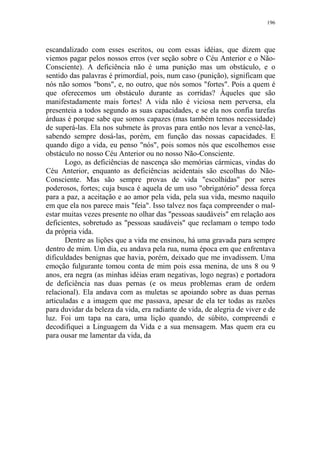 196

escandalizado com esses escritos, ou com essas idéias, que dizem que
viemos pagar pelos nossos erros (ver seção sobre o Céu Anterior e o NãoConsciente). A deficiência não é uma punição mas um obstáculo, e o
sentido das palavras é primordial, pois, num caso (punição), significam que
nós não somos "bons", e, no outro, que nós somos "fortes". Pois a quem é
que oferecemos um obstáculo durante as corridas? Àqueles que são
manifestadamente mais fortes! A vida não é viciosa nem perversa, ela
presenteia a todos segundo as suas capacidades, e se ela nos confia tarefas
árduas é porque sabe que somos capazes (mas também temos necessidade)
de superá-las. Ela nos submete às provas para então nos levar a vencê-las,
sabendo sempre dosá-las, porém, em função das nossas capacidades. E
quando digo a vida, eu penso "nós", pois somos nós que escolhemos esse
obstáculo no nosso Céu Anterior ou no nosso Não-Consciente.
Logo, as deficiências de nascença são memórias cármicas, vindas do
Céu Anterior, enquanto as deficiências acidentais são escolhas do NãoConsciente. Mas são sempre provas de vida "escolhidas" por seres
poderosos, fortes; cuja busca é aquela de um uso "obrigatório" dessa força
para a paz, a aceitação e ao amor pela vida, pela sua vida, mesmo naquilo
em que ela nos parece mais "feia". Isso talvez nos faça compreender o malestar muitas vezes presente no olhar das "pessoas saudáveis" em relação aos
deficientes, sobretudo as "pessoas saudáveis" que reclamam o tempo todo
da própria vida.
Dentre as lições que a vida me ensinou, há uma gravada para sempre
dentro de mim. Um dia, eu andava pela rua, numa época em que enfrentava
dificuldades benignas que havia, porém, deixado que me invadissem. Uma
emoção fulgurante tomou conta de mim pois essa menina, de uns 8 ou 9
anos, era negra (as minhas idéias eram negativas, logo negras) e portadora
de deficiência nas duas pernas (e os meus problemas eram de ordem
relacional). Ela andava com as muletas se apoiando sobre as duas pernas
articuladas e a imagem que me passava, apesar de ela ter todas as razões
para duvidar da beleza da vida, era radiante de vida, de alegria de viver e de
luz. Foi um tapa na cara, uma lição quando, de súbito, compreendi e
decodifiquei a Linguagem da Vida e a sua mensagem. Mas quem era eu
para ousar me lamentar da vida, da

 