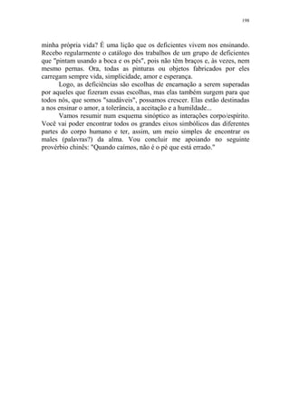 198

minha própria vida? É uma lição que os deficientes vivem nos ensinando.
Recebo regularmente o catálogo dos trabalhos de um grupo de deficientes
que "pintam usando a boca e os pés", pois não têm braços e, às vezes, nem
mesmo pernas. Ora, todas as pinturas ou objetos fabricados por eles
carregam sempre vida, simplicidade, amor e esperança.
Logo, as deficiências são escolhas de encarnação a serem superadas
por aqueles que fizeram essas escolhas, mas elas também surgem para que
todos nós, que somos "saudáveis", possamos crescer. Elas estão destinadas
a nos ensinar o amor, a tolerância, a aceitação e a humildade...
Vamos resumir num esquema sinóptico as interações corpo/espírito.
Você vai poder encontrar todos os grandes eixos simbólicos das diferentes
partes do corpo humano e ter, assim, um meio simples de encontrar os
males (palavras?) da alma. Vou concluir me apoiando no seguinte
provérbio chinês: "Quando caímos, não é o pé que está errado."

 