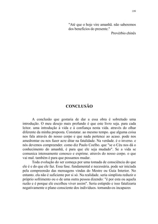 199

"Até que o hoje vire amanhã. não saberemos
dos benefícios do presente."
Provérbio chinês

CONCLUSÃO
A conclusão que gostaria de dar a essa obra é sobretudo uma
introdução. O meu desejo mais profundo é que este livro seja. para cada
leitor. uma introdução à vida e à confiança nesta vida. através do olhar
diferente da minha proposta. Constatar. ao mesmo tempo. que alguma coisa
nos fala através do nosso corpo e que nada pertence ao acaso. pode nos
amedrontar ou nos fazer acre ditar na fatalidade. Na verdade. é o inverso. e
nós devemos compreender. como diz Paulo Coelho. que "se o Céu nos dá o
conhecimento do amanhã, é para que ele seja mudado". Se a vida se
comunica intensamente conosco e exprime. através do nosso corpo. o que
vai mal. também é para que possamos mudar.
Toda evolução do ser começa por uma tomada de consciência do que
ele é e do que ele faz. Essa fase. fundamental e necessária. pode ser iniciada
pela compreensão das mensagens vindas do Mestre ou Guia Interior. No
entanto. ela não é suficiente por si só. Na realidade. seria simplista reduzir o
próprio sofrimento ou o de uma outra pessoa dizendo: "é por esta ou aquela
razão e é porque ele escolheu viver assim". Seria estúpido e isso fatalizaria
negativamente o plano consciente dos indivíduos. tornando-os incapazes

 