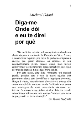 2

Michael Odoul

Diga-me
Onde dói
e eu te direi
por quê
"Na medicina oriental, a doença é testemunha de um
obstáculo para a realização do Caminho da Vida. Assim,
a consciência exprime, por meio de problemas ligados à
energia que geram doenças, os entraves ao seu
desenvolvimento pleno. Parece, então, mais lógico
compreender os mecanismos psicoenergéticos que estão
por trás da doença a fim de recobrar a saúde.
Por esta razão, este livro representa um manual
prático perfeito para o uso de todos aqueles que
procuram a chave para decodificar a linguagem do corpo.
Graças à leitura, aprenderemos talvez a ver a doença não
como um episódio do acaso ou da fatalidade, mas como
uma mensagem da nossa consciência, do nosso ser
interior. Seremos capazes talvez de descobrir por trás de
determinado sofrimento uma doença 'criativa’ um meio
de progressão na nossa evolução."
Dr. Thierry Médynski

 