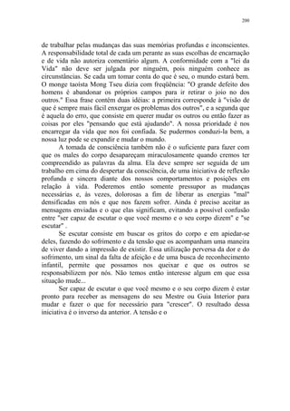 200

de trabalhar pelas mudanças das suas memórias profundas e inconscientes.
A responsabilidade total de cada um perante as suas escolhas de encarnação
e de vida não autoriza comentário algum. A conformidade com a "lei da
Vida" não deve ser julgada por ninguém, pois ninguém conhece as
circunstâncias. Se cada um tomar conta do que é seu, o mundo estará bem.
O monge taoísta Mong Tseu dizia com freqüência: "O grande defeito dos
homens é abandonar os próprios campos para ir retirar o joio no dos
outros." Essa frase contém duas idéias: a primeira corresponde à "visão de
que é sempre mais fácil enxergar os problemas dos outros", e a segunda que
é aquela do erro, que consiste em querer mudar os outros ou então fazer as
coisas por eles "pensando que está ajudando". A nossa prioridade é nos
encarregar da vida que nos foi confiada. Se pudermos conduzi-la bem, a
nossa luz pode se expandir e mudar o mundo.
A tomada de consciência também não é o suficiente para fazer com
que os males do corpo desapareçam miraculosamente quando cremos ter
compreendido as palavras da alma. Ela deve sempre ser seguida de um
trabalho em cima do despertar da consciência, de uma iniciativa de reflexão
profunda e sincera diante dos nossos comportamentos e posições em
relação à vida. Poderemos então somente pressupor as mudanças
necessárias e, às vezes, dolorosas a fim de liberar as energias "mal"
densificadas em nós e que nos fazem sofrer. Ainda é preciso aceitar as
mensagens enviadas e o que elas significam, evitando a possível confusão
entre "ser capaz de escutar o que você mesmo e o seu corpo dizem" e "se
escutar" .
Se escutar consiste em buscar os gritos do corpo e em apiedar-se
deles, fazendo do sofrimento e da tensão que os acompanham uma maneira
de viver dando a impressão de existir. Essa utilização perversa da dor e do
sofrimento, um sinal da falta de afeição e de uma busca de reconhecimento
infantil, permite que possamos nos queixar e que os outros se
responsabilizem por nós. Não temos então interesse algum em que essa
situação mude...
Ser capaz de escutar o que você mesmo e o seu corpo dizem é estar
pronto para receber as mensagens do seu Mestre ou Guia Interior para
mudar e fazer o que for necessário para "crescer". O resultado dessa
iniciativa é o inverso da anterior. A tensão e o

 
