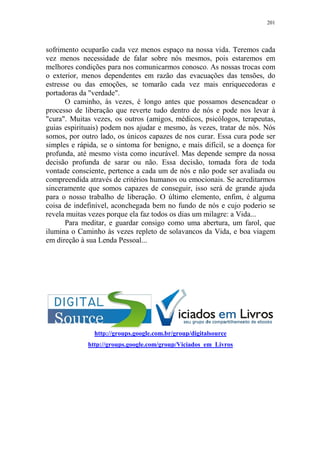 201

sofrimento ocuparão cada vez menos espaço na nossa vida. Teremos cada
vez menos necessidade de falar sobre nós mesmos, pois estaremos em
melhores condições para nos comunicarmos conosco. As nossas trocas com
o exterior, menos dependentes em razão das evacuações das tensões, do
estresse ou das emoções, se tomarão cada vez mais enriquecedoras e
portadoras da "verdade".
O caminho, às vezes, é longo antes que possamos desencadear o
processo de liberação que reverte tudo dentro de nós e pode nos levar à
"cura". Muitas vezes, os outros (amigos, médicos, psicólogos, terapeutas,
guias espirituais) podem nos ajudar e mesmo, às vezes, tratar de nós. Nós
somos, por outro lado, os únicos capazes de nos curar. Essa cura pode ser
simples e rápida, se o sintoma for benigno, e mais difícil, se a doença for
profunda, até mesmo vista como incurável. Mas depende sempre da nossa
decisão profunda de sarar ou não. Essa decisão, tomada fora de toda
vontade consciente, pertence a cada um de nós e não pode ser avaliada ou
compreendida através de critérios humanos ou emocionais. Se acreditarmos
sinceramente que somos capazes de conseguir, isso será de grande ajuda
para o nosso trabalho de liberação. O último elemento, enfim, é alguma
coisa de indefinível, aconchegada bem no fundo de nós e cujo poderio se
revela muitas vezes porque ela faz todos os dias um milagre: a Vida...
Para meditar, e guardar consigo como uma abertura, um farol, que
ilumina o Caminho às vezes repleto de solavancos da Vida, e boa viagem
em direção à sua Lenda Pessoal...

http://groups.google.com.br/group/digitalsource
http://groups.google.com/group/Viciados_em_Livros

 