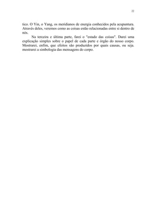 22

tico. O Yin, o Yang, os meridianos de energia conhecidos pela acupuntura.
Através deles, veremos como as coisas estão relacionadas entre si dentro de
nós.
Na terceira e última parte, farei o "estado das coisas". Darei uma
explicação simples sobre o papel de cada parte e órgão do nosso corpo.
Mostrarei, enfim, que efeitos são produzidos por quais causas, ou seja.
mostrarei a simbologia das mensagens do corpo.

 