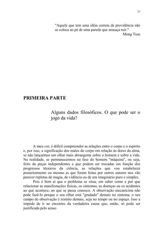 23

"Aquele que tem uma idéia correta da providência não
se coloca ao pé de uma parede que ameaça ruir."
Mong Tseu

PRIMEIRA PARTE
Alguns dados filosóficos. O que pode ser o
jogo da vida?

A meu ver, é difícil compreender as relações entre o corpo e o espírito
e, por isso, a significação dos males do corpo em relação às dores da alma,
se não lançarmos um olhar mais abrangente sobre o homem e sobre a vida.
Na realidade, se permanecermos na fase do homem "máquina", ou seja,
feito de peças independentes e que podem ser trocadas em função dos
progressos técnicos da ciência, as relações que vou estabelecer
posteriormente ou mesmo as que foram feitas por outros autores nos vão
parecer repletas de magia, de vidência ou de um imaginário puro e simples.
Pois é bem aí que o problema se situa, em saber como e por que
relacionar as manifestações físicas, os sintomas, as doenças ou os acidentes
ao que acontece, ao que se passa conosco. A observação mecanicista não
pode fazê-lo porque o seu olhar está "grudado" demais no sintoma, o seu
campo de observação é restrito demais, seja no tempo ou no espaço. Isso a
impede de ir ao encontro da verdadeira causa que, então, só pode ser
justificada pelo acaso

 