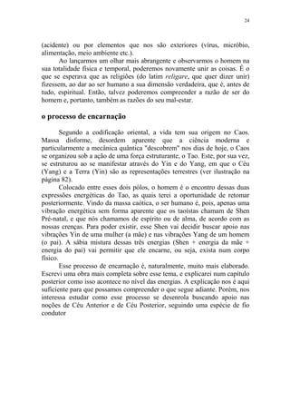 24

(acidente) ou por elementos que nos são exteriores (vírus, micróbio,
alimentação, meio ambiente etc.).
Ao lançarmos um olhar mais abrangente e observarmos o homem na
sua totalidade física e temporal, poderemos novamente unir as coisas. É o
que se esperava que as religiões (do latim religare, que quer dizer unir)
fizessem, ao dar ao ser humano a sua dimensão verdadeira, que é, antes de
tudo, espiritual. Então, talvez poderemos compreender a razão de ser do
homem e, portanto, também as razões do seu mal-estar.

o processo de encarnação
Segundo a codificação oriental, a vida tem sua origem no Caos.
Massa disforme, desordem aparente que a ciência moderna e
particularmente a mecânica quântica "descobrem" nos dias de hoje, o Caos
se organizou sob a ação de uma força estruturante, o Tao. Este, por sua vez,
se estruturou ao se manifestar através do Yin e do Yang, em que o Céu
(Yang) e a Terra (Yin) são as representações terrestres (ver ilustração na
página 82).
Colocado entre esses dois pólos, o homem é o encontro dessas duas
expressões energéticas do Tao, as quais terei a oportunidade de retomar
posteriormente. Vindo da massa caótica, o ser humano é, pois, apenas uma
vibração energética sem forma aparente que os taoístas chamam de Shen
Pré-natal, e que nós chamamos de espírito ou de alma, de acordo com as
nossas crenças. Para poder existir, esse Shen vai decidir buscar apoio nas
vibrações Yin de uma mulher (a mãe) e nas vibrações Yang de um homem
(o pai). A sábia mistura dessas três energias (Shen + energia da mãe +
energia do pai) vai permitir que ele encarne, ou seja, exista num corpo
físico.
Esse processo de encarnação é, naturalmente, muito mais elaborado.
Escrevi uma obra mais completa sobre esse tema, e explicarei num capítulo
posterior como isso acontece no nível das energias. A explicação nos é aqui
suficiente para que possamos compreender o que segue adiante. Porém, nos
interessa estudar como esse processo se desenrola buscando apoio nas
noções de Céu Anterior e de Céu Posterior, seguindo uma espécie de fio
condutor

 