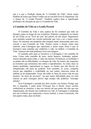 25

que é o que a Tradição chama de "o Caminho da Vida". Gosto muito
também do termo que Paulo Coelho usa no seu belo livro O Alquimista. Ele
o chama de "a Lenda Pessoal". Também explica bem a significação
profunda e de iniciação do que é o Caminho da Vida.

o Caminho da Vida ou a Lenda Pessoal
O Caminho da Vida é uma espécie de fio condutor que todo ser
humano segue ao longo da sua existência. Podemos compará-lo ao roteiro
de um Filme ou ao "livro de rota" dos pilotos de rali atuais. Seguiremos
esse caminho usando um veículo particular que vem a ser o nosso corpo
físico. Os orientais nos propõem uma imagem muito interessante para esse
veículo e esse Caminho da Vida. Somos, assim o dizem, como uma
charrete, uma Carruagem que representa o nosso corpo físico e que se
locomove num caminho que simboliza a vida, ou melhor, o Caminho da
Vida. Vejamos até onde podemos levar esta imagem.
O caminho pelo qual se locomove a Carruagem é um caminho de
terra. Como todo caminho de terra, inclui buracos, lombadas, pedras,
rastros deixados pelas rodas, e valas nas laterais. Os buracos, as lombadas e
as pedras são as dificuldades, os choques da vida. Os rastros são esquemas
já existentes que retomamos dos outros e reproduzimos. As valas, mais ou
menos profundas, representam as regras, os limites que não devem ser
ultrapassados sob pena de acidente. Esse caminho, às vezes, comporta
curvas que impedem a visibilidade ou, por outras, atravessa zonas de
neblina ou de tempestades. Essas são todas as fases da nossa vida em que
ficamos "no meio do nevoeiro", em que temos dificuldade para ver com
clareza ou para conseguir prever algo porque não podemos "enxergar
adiante".
Essa Carruagem é puxada por dois cavalos, um branco (Yang), que
fica à esquerda, e outro preto (Yin),que fica à direita. Esses cavalos
simbolizam as emoções, o que nos mostra até que ponto são elas que nos
impulsionam, até mesmo nos conduzem na vida. A Carruagem é conduzida
por um Cocheiro que representa o nosso mental, o nosso Consciente. Ela
tem quatro rodas, duas na frente

 