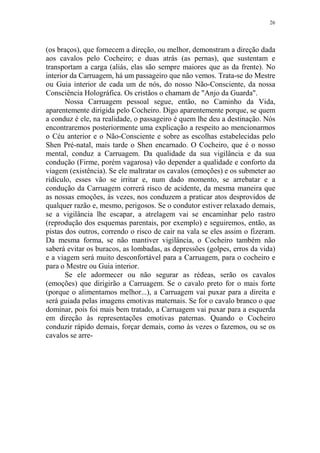 26

(os braços), que fornecem a direção, ou melhor, demonstram a direção dada
aos cavalos pelo Cocheiro; e duas atrás (as pernas), que sustentam e
transportam a carga (aliás, elas são sempre maiores que as da frente). No
interior da Carruagem, há um passageiro que não vemos. Trata-se do Mestre
ou Guia interior de cada um de nós, do nosso Não-Consciente, da nossa
Consciência Holográfica. Os cristãos o chamam de "Anjo da Guarda".
Nossa Carruagem pessoal segue, então, no Caminho da Vida,
aparentemente dirigida pelo Cocheiro. Digo aparentemente porque, se quem
a conduz é ele, na realidade, o passageiro é quem lhe deu a destinação. Nós
encontraremos posteriormente uma explicação a respeito ao mencionarmos
o Céu anterior e o Não-Consciente e sobre as escolhas estabelecidas pelo
Shen Pré-natal, mais tarde o Shen encarnado. O Cocheiro, que é o nosso
mental, conduz a Carruagem. Da qualidade da sua vigilância e da sua
condução (Firme, porém vagarosa) vão depender a qualidade e conforto da
viagem (existência). Se ele maltratar os cavalos (emoções) e os submeter ao
ridículo, esses vão se irritar e, num dado momento, se arrebatar e a
condução da Carruagem correrá risco de acidente, da mesma maneira que
as nossas emoções, às vezes, nos conduzem a praticar atos desprovidos de
qualquer razão e, mesmo, perigosos. Se o condutor estiver relaxado demais,
se a vigilância lhe escapar, a atrelagem vai se encaminhar pelo rastro
(reprodução dos esquemas parentais, por exemplo) e seguiremos, então, as
pistas dos outros, correndo o risco de cair na vala se eles assim o fizeram.
Da mesma forma, se não mantiver vigilância, o Cocheiro também não
saberá evitar os buracos, as lombadas, as depressões (golpes, erros da vida)
e a viagem será muito desconfortável para a Carruagem, para o cocheiro e
para o Mestre ou Guia interior.
Se ele adormecer ou não segurar as rédeas, serão os cavalos
(emoções) que dirigirão a Carruagem. Se o cavalo preto for o mais forte
(porque o alimentamos melhor...), a Carruagem vai puxar para a direita e
será guiada pelas imagens emotivas maternais. Se for o cavalo branco o que
dominar, pois foi mais bem tratado, a Carruagem vai puxar para a esquerda
em direção às representações emotivas paternas. Quando o Cocheiro
conduzir rápido demais, forçar demais, como às vezes o fazemos, ou se os
cavalos se arre-

 