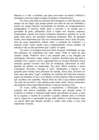 27

batarem, é a vala, o acidente, que pára com maior ou menor violência a
atrelagem e provoca alguns estragos (acidentes e traumatismos).
Às vezes, uma roda ou uma peça da Carruagem se solta (doença), seja
porque ela era frágil, seja porque passou em cima de mui tas lombadas e
entrou em muitos buracos (acumulação de atitudes, de comportamentos,
inadequados). É preciso, então, fazer o conserto e, de acordo com a
gravidade da pane, poderemos fazer o reparo nós mesmos (repouso,
cicatrização), chamar um técnico (medicina alternativa, natural) ou, se for
ainda mais grave, um mecânico (medicina moderna). Mas, de qualquer
forma, seria importante que não nos contentássemos com a troca da peça.
Será de suma importância refletir sobre a condução do Cocheiro e a
maneira como vamos mudar nosso comportamento, nossas atitudes em
relação à vida, se não quisermos que "a pane" se repita.
Às vezes, a Carruagem atravessa áreas de pouca visibilidade, ou seja,
não podemos ver exatamente por onde vamos. Pode se tratar de uma
simples virada. Podemos vê-la e nos preparar para a sua chegada por
antecipação. Devemos, então, reduzir a marcha, descobrir para que lado o
caminho vira e seguir a curva, segurando bem os cavalos (dominar nossas
emoções quando vivemos uma fase de mudanças, intencional ou não).
Quando há neblina ou tempestade, fica mais difícil conduzir a nossa
Carruagem. Devemos "navegar à vista", diminuindo a marcha e nos
guiando pelas bordas mais próximas da estrada. Nessa fase, devemos ter
total, para não dizer "cega", confiança no Caminho da Vida (leis naturais,
regras da Tradição, Fé etc.) e no Mestre ou Guia Interior (Não-Consciente)
que escolheu esse caminho. Nessas fases da vida é que estamos perdidos
"no meio do nevoeiro" e não sabemos para onde vamos. Nesses momentos,
não podemos fazer nada além de deixar a vida nos mostrar a rota.
Às vezes, enfim, chegamos a cruzamentos, a bifurcações. Se o
caminho não estiver sinalizado, não sabemos que direção tomar. O
Cocheiro (o mental, o intelecto) pode tomar uma direção ao acaso, a risco
de se enganar, e mesmo de se perder: é grande. Quanto mais o Cocheiro
estiver seguro de si, persuadido de que tudo conhece e tudo domina, mais
vai querer saber que direção escolher e, então, mais ainda, o risco será
importante. Estamos,

 