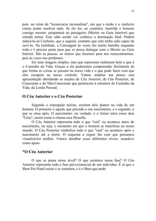 28

pois. no reino da "tecnocracia racionalista", em que a razão e o intelecto
crêem poder resolver tudo. Se ele for, ao contrário. humilde e honesto
consigo mesmo. perguntará ao passageiro (Mestre ou Guia Interior) que
estrada tomar. Este sabe aonde vai. conhece a destinação final. Poderá
indicá-la ao Cocheiro, que a seguirá, contanto que este tenha sido capaz de
ouvi-lo. Na realidade, a Carruagem às vezes faz muito barulho enquanto
roda e é preciso parar para que se possa dialogar com o Mestre ou Guia
Interior. São as pausas. os retiros que fazemos para nos reencontrarmos.
pois às vezes nos perdemos.
Eis uma imagem simples, mas que representa realmente bem o que é
o Caminho da Vida. Graças a ela poderemos compreender facilmente de
que forma as coisas se passam na nossa vida e o que pode fazer com que
elas escapem ao nosso controle. Vamos ampliar um pouco esta
apresentação abordando as noções de Céu Anterior, de Céu Posterior, de
Consciente e de Não-Consciente que pertencem à estrutura do Caminho da
Vida. da Lenda Pessoal.

O Céu Anterior e o Céu Posterior
Segundo a concepção taoísta. existem dois planos na vida de um
homem. O primeiro é aquele que precede o seu nascimento, e o segundo, o
que se situa após. O nascimento. na verdade. é o limiar entre esses dois
"Céus", assim como o chama essa filosofia.
O Céu Anterior representa tudo o que "está" ou acontece antes do
nascimento, ou seja, o momento em que o homem se manifesta no nosso
mundo. O Céu Posterior simboliza tudo o que "está" ou acontece após o
nascimento até a morte. O esquema a seguir faz com que possamos
visualizá-los melhor. Vamos detalhar esses diferentes níveis. usando-o
como apoio.

*O Céu Anterior
O que se passa nesse nível? O que acontece nessa fase? O Céu
Anterior representa toda a fase pré-existencial de um indivíduo. É aí que o
Shen Pré-Natal existe e se estrutura, e é o Shen que pode

 